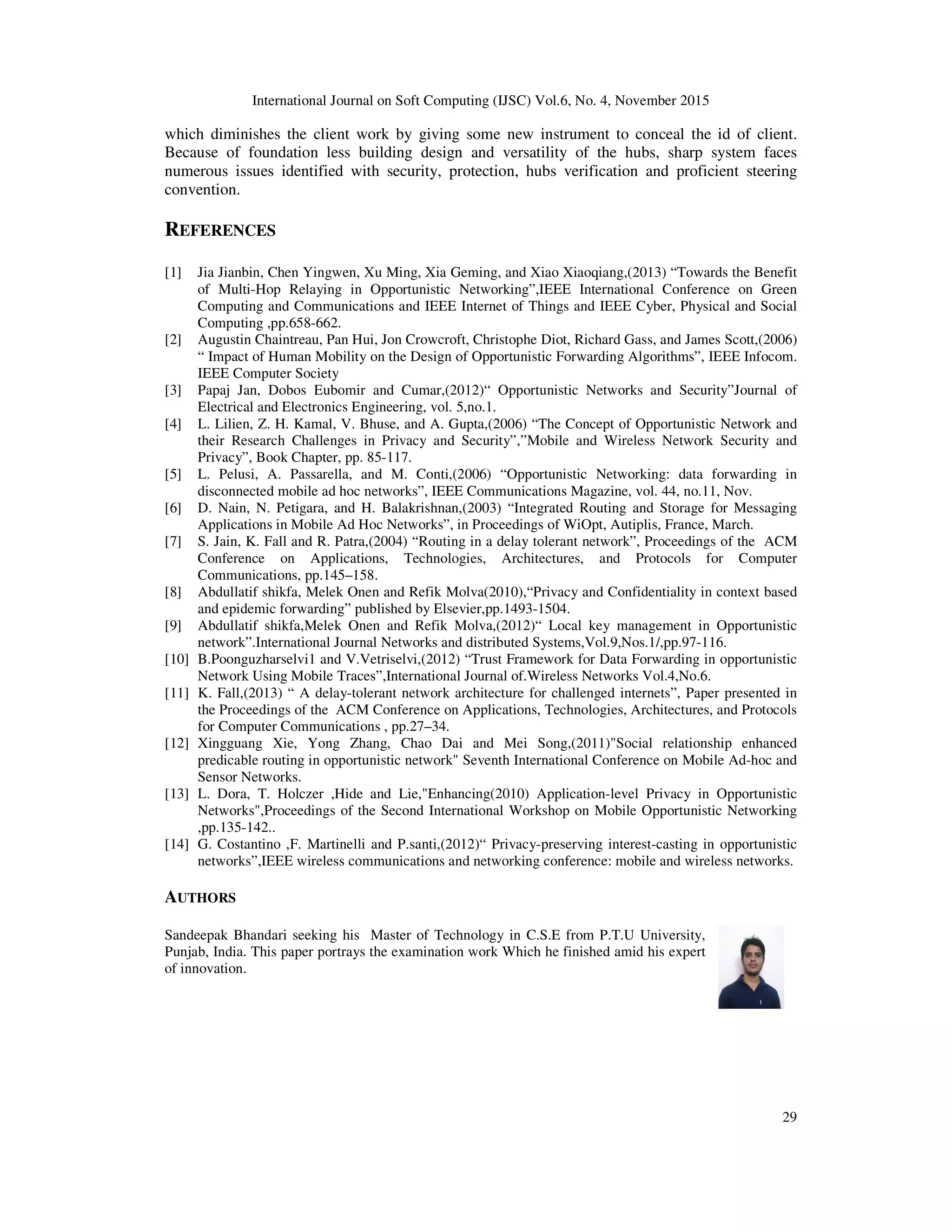 International Journal on Soft Computing (IJSC) Vol.6, No. 4, November 2015
29
which diminishes the client work by giving some new instrument to conceal the id of client.
Because of foundation less building design and versatility of the hubs, sharp system faces
numerous issues identified with security, protection, hubs verification and proficient steering
convention.
REFERENCES
[1] Jia Jianbin, Chen Yingwen, Xu Ming, Xia Geming, and Xiao Xiaoqiang,(2013) “Towards the Benefit
of Multi-Hop Relaying in Opportunistic Networking”,IEEE International Conference on Green
Computing and Communications and IEEE Internet of Things and IEEE Cyber, Physical and Social
Computing ,pp.658-662.
[2] Augustin Chaintreau, Pan Hui, Jon Crowcroft, Christophe Diot, Richard Gass, and James Scott,(2006)
“ Impact of Human Mobility on the Design of Opportunistic Forwarding Algorithms”, IEEE Infocom.
IEEE Computer Society
[3] Papaj Jan, Dobos Eubomir and Cumar,(2012)“ Opportunistic Networks and Security”Journal of
Electrical and Electronics Engineering, vol. 5,no.1.
[4] L. Lilien, Z. H. Kamal, V. Bhuse, and A. Gupta,(2006) “The Concept of Opportunistic Network and
their Research Challenges in Privacy and Security”,”Mobile and Wireless Network Security and
Privacy”, Book Chapter, pp. 85-117.
[5] L. Pelusi, A. Passarella, and M. Conti,(2006) “Opportunistic Networking: data forwarding in
disconnected mobile ad hoc networks”, IEEE Communications Magazine, vol. 44, no.11, Nov.
[6] D. Nain, N. Petigara, and H. Balakrishnan,(2003) “Integrated Routing and Storage for Messaging
Applications in Mobile Ad Hoc Networks”, in Proceedings of WiOpt, Autiplis, France, March.
[7] S. Jain, K. Fall and R. Patra,(2004) “Routing in a delay tolerant network”, Proceedings of the ACM
Conference on Applications, Technologies, Architectures, and Protocols for Computer
Communications, pp.145–158.
[8] Abdullatif shikfa, Melek Onen and Refik Molva(2010),“Privacy and Confidentiality in context based
and epidemic forwarding” published by Elsevier,pp.1493-1504.
[9] Abdullatif shikfa,Melek Onen and Refik Molva,(2012)“ Local key management in Opportunistic
network”.International Journal Networks and distributed Systems,Vol.9,Nos.1/,pp.97-116.
[10] B.Poonguzharselvi1 and V.Vetriselvi,(2012) “Trust Framework for Data Forwarding in opportunistic
Network Using Mobile Traces”,International Journal of.Wireless Networks Vol.4,No.6.
[11] K. Fall,(2013) “ A delay-tolerant network architecture for challenged internets”, Paper presented in
the Proceedings of the ACM Conference on Applications, Technologies, Architectures, and Protocols
for Computer Communications , pp.27–34.
[12] Xingguang Xie, Yong Zhang, Chao Dai and Mei Song,(2011)"Social relationship enhanced
predicable routing in opportunistic network" Seventh International Conference on Mobile Ad-hoc and
Sensor Networks.
[13] L. Dora, T. Holczer ,Hide and Lie,"Enhancing(2010) Application-level Privacy in Opportunistic
Networks",Proceedings of the Second International Workshop on Mobile Opportunistic Networking
,pp.135-142..
[14] G. Costantino ,F. Martinelli and P.santi,(2012)“ Privacy-preserving interest-casting in opportunistic
networks”,IEEE wireless communications and networking conference: mobile and wireless networks.
AUTHORS
Sandeepak Bhandari seeking his Master of Technology in C.S.E from P.T.U University,
Punjab, India. This paper portrays the examination work Which he finished amid his expert
of innovation.
 