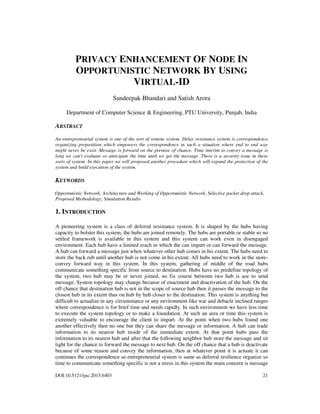 DOI:10.5121/ijsc.2015.6403 21
PRIVACY ENHANCEMENT OF NODE IN
OPPORTUNISTIC NETWORK BY USING
VIRTUAL-ID
Sandeepak Bhandari and Satish Arora
Department of Computer Science & Engineering, PTU University, Punjab, India
ABSTRACT
An entrepreneurial system is one of the sort of remote system. Delay resistance system is correspondence
organizing proposition which empowers the correspondence in such a situation where end to end way
might never be exist. Message is forward on the premise of chance. Time interim to convey a message is
long we can't evaluate or anticipate the time until we get the message. There is a security issue in these
sorts of system. In this paper we will proposed another procedure which will expand the protection of the
system and build execution of the system.
KEYWORDS
Opportunistic Network, Architecture and Working of Opportunistic Network, Selective packet drop attack,
Proposed Methodology, Simulation Results
1. INTRODUCTION
A pioneering system is a class of deferral resistance system. It is shaped by the hubs having
capacity to bolster this system, the hubs are joined remotely. The hubs are portable or stable so no
settled framework is available in this system and this system can work even in disengaged
environment. Each hub have a limited reach in which the can impart or can forward the message.
A hub can forward a message just when whatever other hub comes in his extent. The hubs need to
store the back rub until another hub is not come in his extent. All hubs need to work in the store-
convey forward way in this system. In this system, gathering of middle of the road hubs
communicate something specific from source to destination. Hubs have no predefine topology of
the system, two hub may be or never joined, no fix course between two hub is use to send
message. System topology may change because of enactment and deactivation of the hub. On the
off chance that destination hub is not in the scope of source hub then it passes the message to the
closest hub in its extent thus on hub by hub closer to the destination. This system is anything but
difficult to actualize in any circumstance or any environment like war and debacle inclined ranges
where correspondence is for brief time and needs rapidly. In such environment we have less time
to execute the system topology or to make a foundation. At such an area or time this system is
extremely valuable to encourage the client to impart. At the point when two hubs found one
another effectively then no one but they can share the message or information. A hub can trade
information to its nearest hub inside of the immediate extent. At that point hubs pass the
information to its nearest hub and after that the following neighbor hub store the message and sit
tight for the chance to forward the message to next hub. On the off chance that a hub is deactivate
because of some reason and convey the information, then at whatever point it is actuate it can
continues the correspondence as entrepreneurial system is same as deferral resilience organize so
time to communicate something specific is not a stress in this system the main concern is message
 