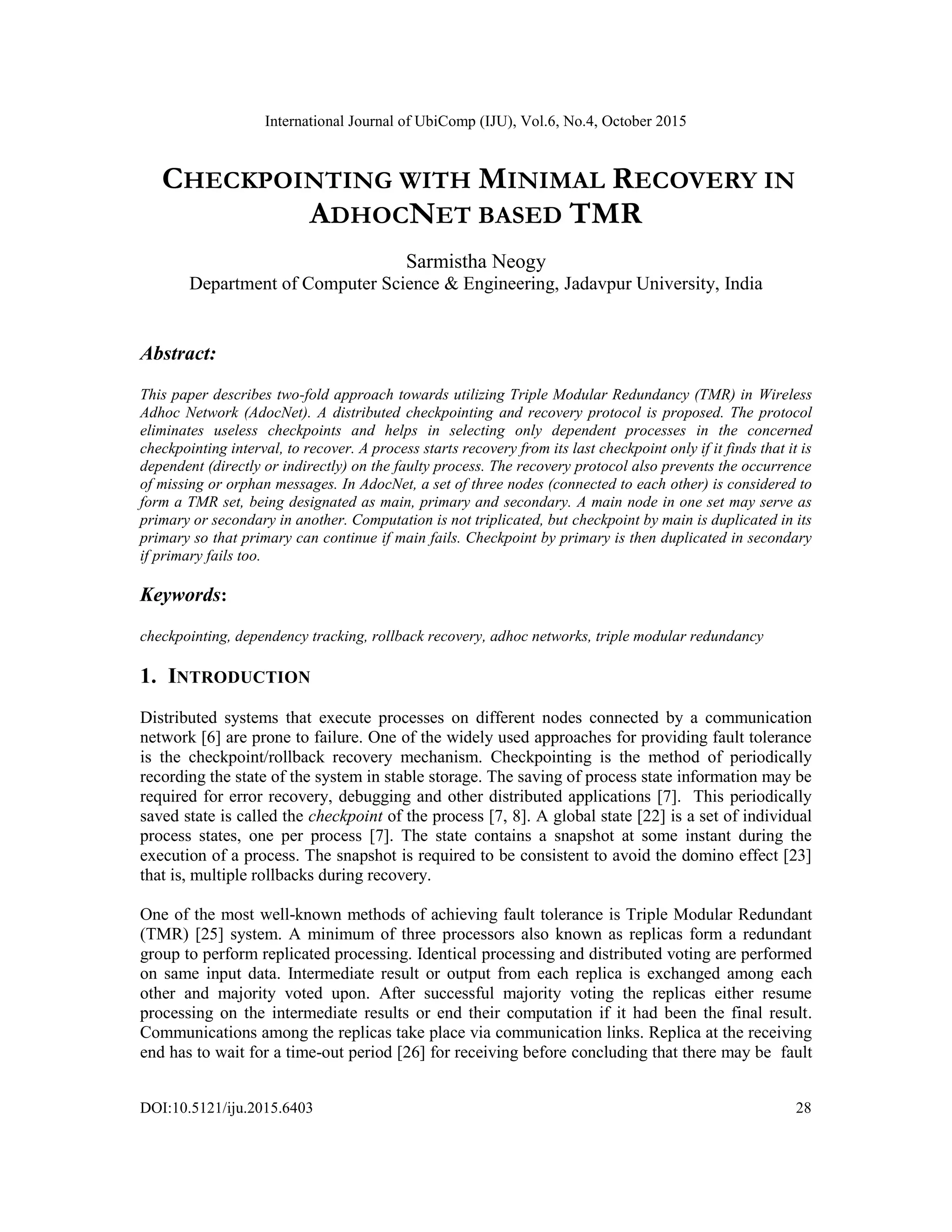 International Journal of UbiComp (IJU), Vol.6, No.4, October 2015
DOI:10.5121/iju.2015.6403 28
CHECKPOINTING WITH MINIMAL RECOVERY IN
ADHOCNET BASED TMR
Sarmistha Neogy
Department of Computer Science & Engineering, Jadavpur University, India
Abstract:
This paper describes two-fold approach towards utilizing Triple Modular Redundancy (TMR) in Wireless
Adhoc Network (AdocNet). A distributed checkpointing and recovery protocol is proposed. The protocol
eliminates useless checkpoints and helps in selecting only dependent processes in the concerned
checkpointing interval, to recover. A process starts recovery from its last checkpoint only if it finds that it is
dependent (directly or indirectly) on the faulty process. The recovery protocol also prevents the occurrence
of missing or orphan messages. In AdocNet, a set of three nodes (connected to each other) is considered to
form a TMR set, being designated as main, primary and secondary. A main node in one set may serve as
primary or secondary in another. Computation is not triplicated, but checkpoint by main is duplicated in its
primary so that primary can continue if main fails. Checkpoint by primary is then duplicated in secondary
if primary fails too.
Keywords:
checkpointing, dependency tracking, rollback recovery, adhoc networks, triple modular redundancy
1. INTRODUCTION
Distributed systems that execute processes on different nodes connected by a communication
network [6] are prone to failure. One of the widely used approaches for providing fault tolerance
is the checkpoint/rollback recovery mechanism. Checkpointing is the method of periodically
recording the state of the system in stable storage. The saving of process state information may be
required for error recovery, debugging and other distributed applications [7]. This periodically
saved state is called the checkpoint of the process [7, 8]. A global state [22] is a set of individual
process states, one per process [7]. The state contains a snapshot at some instant during the
execution of a process. The snapshot is required to be consistent to avoid the domino effect [23]
that is, multiple rollbacks during recovery.
One of the most well-known methods of achieving fault tolerance is Triple Modular Redundant
(TMR) [25] system. A minimum of three processors also known as replicas form a redundant
group to perform replicated processing. Identical processing and distributed voting are performed
on same input data. Intermediate result or output from each replica is exchanged among each
other and majority voted upon. After successful majority voting the replicas either resume
processing on the intermediate results or end their computation if it had been the final result.
Communications among the replicas take place via communication links. Replica at the receiving
end has to wait for a time-out period [26] for receiving before concluding that there may be fault
 