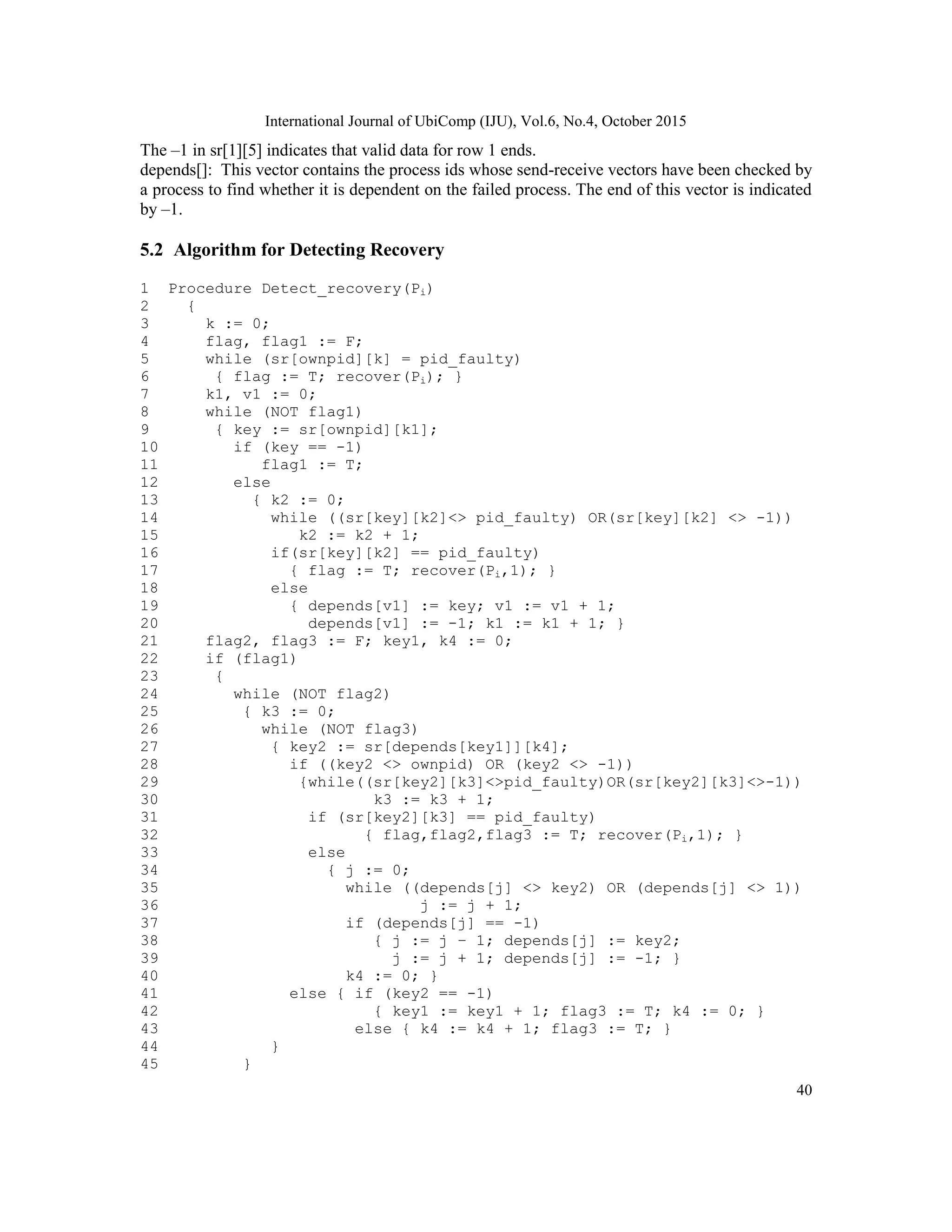 International Journal of UbiComp (IJU), Vol.6, No.4, October 2015
40
The –1 in sr[1][5] indicates that valid data for row 1 ends.
depends[]: This vector contains the process ids whose send-receive vectors have been checked by
a process to find whether it is dependent on the failed process. The end of this vector is indicated
by –1.
5.2 Algorithm for Detecting Recovery
1 Procedure Detect_recovery(Pi)
2 {
3 k := 0;
4 flag, flag1 := F;
5 while (sr[ownpid][k] = pid_faulty)
6 { flag := T; recover(Pi); }
7 k1, v1 := 0;
8 while (NOT flag1)
9 { key := sr[ownpid][k1];
10 if (key == -1)
11 flag1 := T;
12 else
13 { k2 := 0;
14 while ((sr[key][k2]<> pid_faulty) OR(sr[key][k2] <> -1))
15 k2 := k2 + 1;
16 if(sr[key][k2] == pid_faulty)
17 { flag := T; recover(Pi,1); }
18 else
19 { depends[v1] := key; v1 := v1 + 1;
20 depends[v1] := -1; k1 := k1 + 1; }
21 flag2, flag3 := F; key1, k4 := 0;
22 if (flag1)
23 {
24 while (NOT flag2)
25 { k3 := 0;
26 while (NOT flag3)
27 { key2 := sr[depends[key1]][k4];
28 if ((key2 <> ownpid) OR (key2 <> -1))
29 {while((sr[key2][k3]<>pid_faulty)OR(sr[key2][k3]<>-1))
30 k3 := k3 + 1;
31 if (sr[key2][k3] == pid_faulty)
32 { flag,flag2,flag3 := T; recover(Pi,1); }
33 else
34 { j := 0;
35 while ((depends[j] <> key2) OR (depends[j] <> 1))
36 j := j + 1;
37 if (depends[j] == -1)
38 { j := j – 1; depends[j] := key2;
39 j := j + 1; depends[j] := -1; }
40 k4 := 0; }
41 else { if (key2 == -1)
42 { key1 := key1 + 1; flag3 := T; k4 := 0; }
43 else { k4 := k4 + 1; flag3 := T; }
44 }
45 }
 