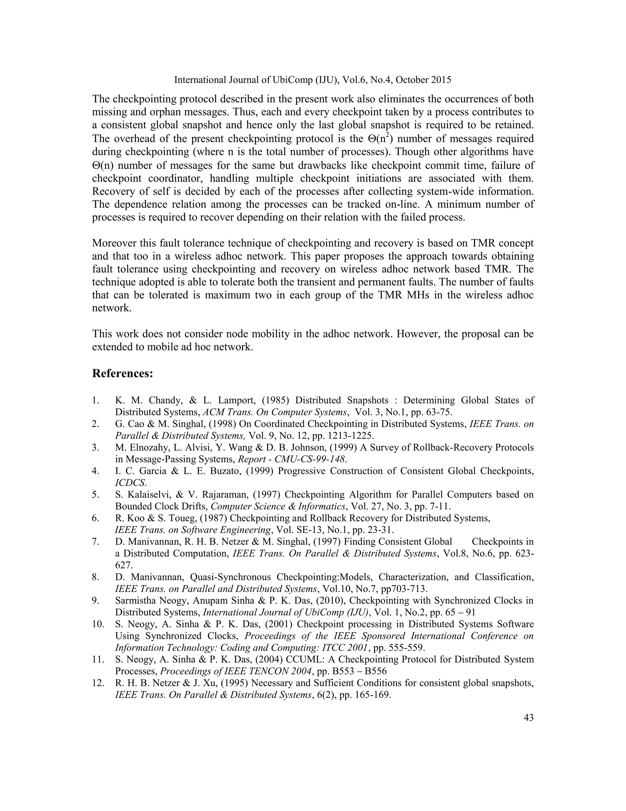 International Journal of UbiComp (IJU), Vol.6, No.4, October 2015
43
The checkpointing protocol described in the present work also eliminates the occurrences of both
missing and orphan messages. Thus, each and every checkpoint taken by a process contributes to
a consistent global snapshot and hence only the last global snapshot is required to be retained.
The overhead of the present checkpointing protocol is the (n2
) number of messages required
during checkpointing (where n is the total number of processes). Though other algorithms have
(n) number of messages for the same but drawbacks like checkpoint commit time, failure of
checkpoint coordinator, handling multiple checkpoint initiations are associated with them.
Recovery of self is decided by each of the processes after collecting system-wide information.
The dependence relation among the processes can be tracked on-line. A minimum number of
processes is required to recover depending on their relation with the failed process.
Moreover this fault tolerance technique of checkpointing and recovery is based on TMR concept
and that too in a wireless adhoc network. This paper proposes the approach towards obtaining
fault tolerance using checkpointing and recovery on wireless adhoc network based TMR. The
technique adopted is able to tolerate both the transient and permanent faults. The number of faults
that can be tolerated is maximum two in each group of the TMR MHs in the wireless adhoc
network.
This work does not consider node mobility in the adhoc network. However, the proposal can be
extended to mobile ad hoc network.
References:
1. K. M. Chandy, & L. Lamport, (1985) Distributed Snapshots : Determining Global States of
Distributed Systems, ACM Trans. On Computer Systems, Vol. 3, No.1, pp. 63-75.
2. G. Cao & M. Singhal, (1998) On Coordinated Checkpointing in Distributed Systems, IEEE Trans. on
Parallel & Distributed Systems, Vol. 9, No. 12, pp. 1213-1225.
3. M. Elnozahy, L. Alvisi, Y. Wang & D. B. Johnson, (1999) A Survey of Rollback-Recovery Protocols
in Message-Passing Systems, Report - CMU-CS-99-148.
4. I. C. Garcia & L. E. Buzato, (1999) Progressive Construction of Consistent Global Checkpoints,
ICDCS.
5. S. Kalaiselvi, & V. Rajaraman, (1997) Checkpointing Algorithm for Parallel Computers based on
Bounded Clock Drifts, Computer Science & Informatics, Vol. 27, No. 3, pp. 7-11.
6. R. Koo & S. Toueg, (1987) Checkpointing and Rollback Recovery for Distributed Systems,
IEEE Trans. on Software Engineering, Vol. SE-13, No.1, pp. 23-31.
7. D. Manivannan, R. H. B. Netzer & M. Singhal, (1997) Finding Consistent Global Checkpoints in
a Distributed Computation, IEEE Trans. On Parallel & Distributed Systems, Vol.8, No.6, pp. 623-
627.
8. D. Manivannan, Quasi-Synchronous Checkpointing:Models, Characterization, and Classification,
IEEE Trans. on Parallel and Distributed Systems, Vol.10, No.7, pp703-713.
9. Sarmistha Neogy, Anupam Sinha & P. K. Das, (2010), Checkpointing with Synchronized Clocks in
Distributed Systems, International Journal of UbiComp (IJU), Vol. 1, No.2, pp. 65 – 91
10. S. Neogy, A. Sinha & P. K. Das, (2001) Checkpoint processing in Distributed Systems Software
Using Synchronized Clocks, Proceedings of the IEEE Sponsored International Conference on
Information Technology: Coding and Computing: ITCC 2001, pp. 555-559.
11. S. Neogy, A. Sinha & P. K. Das, (2004) CCUML: A Checkpointing Protocol for Distributed System
Processes, Proceedings of IEEE TENCON 2004, pp. B553 – B556
12. R. H. B. Netzer & J. Xu, (1995) Necessary and Sufficient Conditions for consistent global snapshots,
IEEE Trans. On Parallel & Distributed Systems, 6(2), pp. 165-169.
 