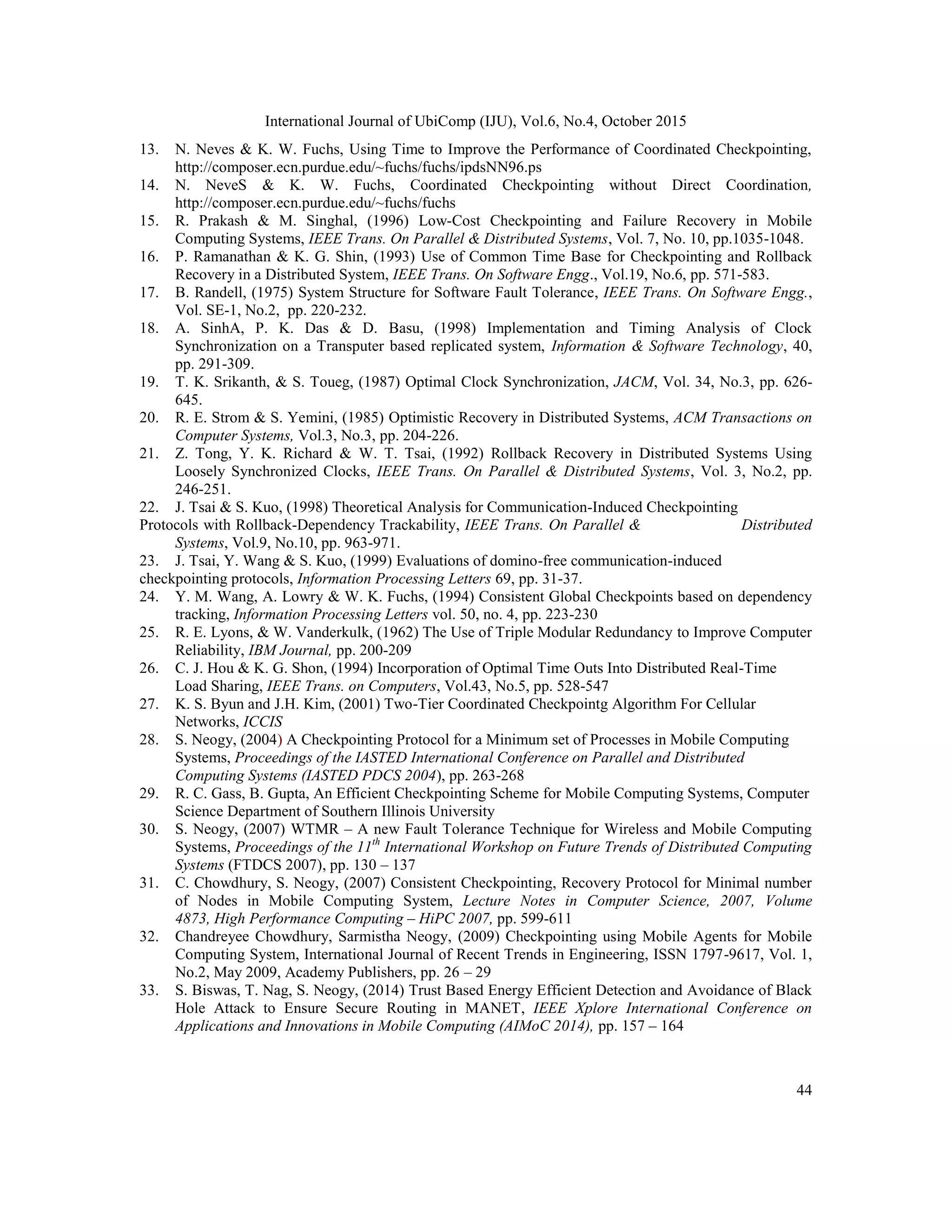 International Journal of UbiComp (IJU), Vol.6, No.4, October 2015
44
13. N. Neves & K. W. Fuchs, Using Time to Improve the Performance of Coordinated Checkpointing,
http://composer.ecn.purdue.edu/~fuchs/fuchs/ipdsNN96.ps
14. N. NeveS & K. W. Fuchs, Coordinated Checkpointing without Direct Coordination,
http://composer.ecn.purdue.edu/~fuchs/fuchs
15. R. Prakash & M. Singhal, (1996) Low-Cost Checkpointing and Failure Recovery in Mobile
Computing Systems, IEEE Trans. On Parallel & Distributed Systems, Vol. 7, No. 10, pp.1035-1048.
16. P. Ramanathan & K. G. Shin, (1993) Use of Common Time Base for Checkpointing and Rollback
Recovery in a Distributed System, IEEE Trans. On Software Engg., Vol.19, No.6, pp. 571-583.
17. B. Randell, (1975) System Structure for Software Fault Tolerance, IEEE Trans. On Software Engg.,
Vol. SE-1, No.2, pp. 220-232.
18. A. SinhA, P. K. Das & D. Basu, (1998) Implementation and Timing Analysis of Clock
Synchronization on a Transputer based replicated system, Information & Software Technology, 40,
pp. 291-309.
19. T. K. Srikanth, & S. Toueg, (1987) Optimal Clock Synchronization, JACM, Vol. 34, No.3, pp. 626-
645.
20. R. E. Strom & S. Yemini, (1985) Optimistic Recovery in Distributed Systems, ACM Transactions on
Computer Systems, Vol.3, No.3, pp. 204-226.
21. Z. Tong, Y. K. Richard & W. T. Tsai, (1992) Rollback Recovery in Distributed Systems Using
Loosely Synchronized Clocks, IEEE Trans. On Parallel & Distributed Systems, Vol. 3, No.2, pp.
246-251.
22. J. Tsai & S. Kuo, (1998) Theoretical Analysis for Communication-Induced Checkpointing
Protocols with Rollback-Dependency Trackability, IEEE Trans. On Parallel & Distributed
Systems, Vol.9, No.10, pp. 963-971.
23. J. Tsai, Y. Wang & S. Kuo, (1999) Evaluations of domino-free communication-induced
checkpointing protocols, Information Processing Letters 69, pp. 31-37.
24. Y. M. Wang, A. Lowry & W. K. Fuchs, (1994) Consistent Global Checkpoints based on dependency
tracking, Information Processing Letters vol. 50, no. 4, pp. 223-230
25. R. E. Lyons, & W. Vanderkulk, (1962) The Use of Triple Modular Redundancy to Improve Computer
Reliability, IBM Journal, pp. 200-209
26. C. J. Hou & K. G. Shon, (1994) Incorporation of Optimal Time Outs Into Distributed Real-Time
Load Sharing, IEEE Trans. on Computers, Vol.43, No.5, pp. 528-547
27. K. S. Byun and J.H. Kim, (2001) Two-Tier Coordinated Checkpointg Algorithm For Cellular
Networks, ICCIS
28. S. Neogy, (2004) A Checkpointing Protocol for a Minimum set of Processes in Mobile Computing
Systems, Proceedings of the IASTED International Conference on Parallel and Distributed
Computing Systems (IASTED PDCS 2004), pp. 263-268
29. R. C. Gass, B. Gupta, An Efficient Checkpointing Scheme for Mobile Computing Systems, Computer
Science Department of Southern Illinois University
30. S. Neogy, (2007) WTMR – A new Fault Tolerance Technique for Wireless and Mobile Computing
Systems, Proceedings of the 11th
International Workshop on Future Trends of Distributed Computing
Systems (FTDCS 2007), pp. 130 – 137
31. C. Chowdhury, S. Neogy, (2007) Consistent Checkpointing, Recovery Protocol for Minimal number
of Nodes in Mobile Computing System, Lecture Notes in Computer Science, 2007, Volume
4873, High Performance Computing – HiPC 2007, pp. 599-611
32. Chandreyee Chowdhury, Sarmistha Neogy, (2009) Checkpointing using Mobile Agents for Mobile
Computing System, International Journal of Recent Trends in Engineering, ISSN 1797-9617, Vol. 1,
No.2, May 2009, Academy Publishers, pp. 26 – 29
33. S. Biswas, T. Nag, S. Neogy, (2014) Trust Based Energy Efficient Detection and Avoidance of Black
Hole Attack to Ensure Secure Routing in MANET, IEEE Xplore International Conference on
Applications and Innovations in Mobile Computing (AIMoC 2014), pp. 157 – 164
 