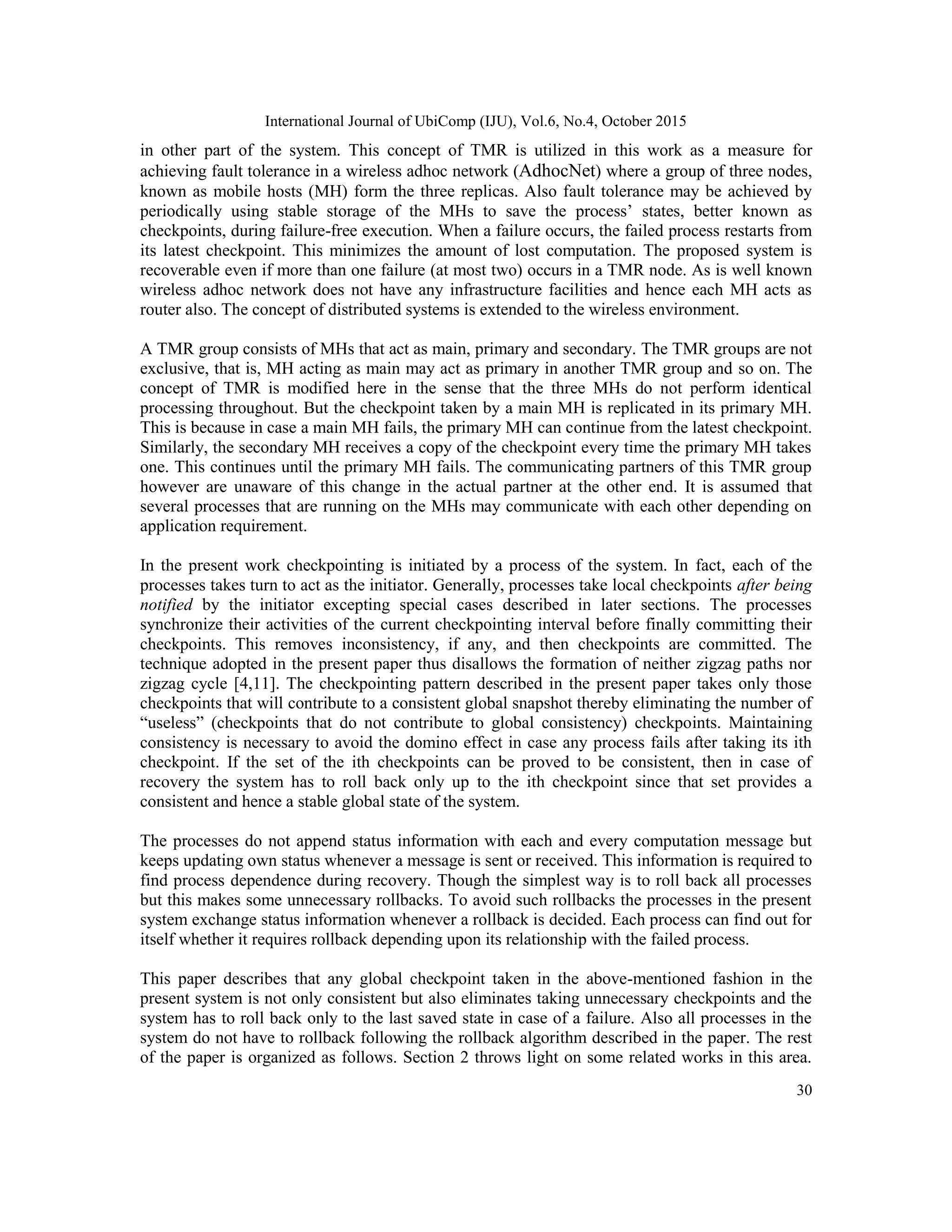 International Journal of UbiComp (IJU), Vol.6, No.4, October 2015
30
in other part of the system. This concept of TMR is utilized in this work as a measure for
achieving fault tolerance in a wireless adhoc network (AdhocNet) where a group of three nodes,
known as mobile hosts (MH) form the three replicas. Also fault tolerance may be achieved by
periodically using stable storage of the MHs to save the process‘ states, better known as
checkpoints, during failure-free execution. When a failure occurs, the failed process restarts from
its latest checkpoint. This minimizes the amount of lost computation. The proposed system is
recoverable even if more than one failure (at most two) occurs in a TMR node. As is well known
wireless adhoc network does not have any infrastructure facilities and hence each MH acts as
router also. The concept of distributed systems is extended to the wireless environment.
A TMR group consists of MHs that act as main, primary and secondary. The TMR groups are not
exclusive, that is, MH acting as main may act as primary in another TMR group and so on. The
concept of TMR is modified here in the sense that the three MHs do not perform identical
processing throughout. But the checkpoint taken by a main MH is replicated in its primary MH.
This is because in case a main MH fails, the primary MH can continue from the latest checkpoint.
Similarly, the secondary MH receives a copy of the checkpoint every time the primary MH takes
one. This continues until the primary MH fails. The communicating partners of this TMR group
however are unaware of this change in the actual partner at the other end. It is assumed that
several processes that are running on the MHs may communicate with each other depending on
application requirement.
In the present work checkpointing is initiated by a process of the system. In fact, each of the
processes takes turn to act as the initiator. Generally, processes take local checkpoints after being
notified by the initiator excepting special cases described in later sections. The processes
synchronize their activities of the current checkpointing interval before finally committing their
checkpoints. This removes inconsistency, if any, and then checkpoints are committed. The
technique adopted in the present paper thus disallows the formation of neither zigzag paths nor
zigzag cycle [4,11]. The checkpointing pattern described in the present paper takes only those
checkpoints that will contribute to a consistent global snapshot thereby eliminating the number of
―useless‖ (checkpoints that do not contribute to global consistency) checkpoints. Maintaining
consistency is necessary to avoid the domino effect in case any process fails after taking its ith
checkpoint. If the set of the ith checkpoints can be proved to be consistent, then in case of
recovery the system has to roll back only up to the ith checkpoint since that set provides a
consistent and hence a stable global state of the system.
The processes do not append status information with each and every computation message but
keeps updating own status whenever a message is sent or received. This information is required to
find process dependence during recovery. Though the simplest way is to roll back all processes
but this makes some unnecessary rollbacks. To avoid such rollbacks the processes in the present
system exchange status information whenever a rollback is decided. Each process can find out for
itself whether it requires rollback depending upon its relationship with the failed process.
This paper describes that any global checkpoint taken in the above-mentioned fashion in the
present system is not only consistent but also eliminates taking unnecessary checkpoints and the
system has to roll back only to the last saved state in case of a failure. Also all processes in the
system do not have to rollback following the rollback algorithm described in the paper. The rest
of the paper is organized as follows. Section 2 throws light on some related works in this area.
 