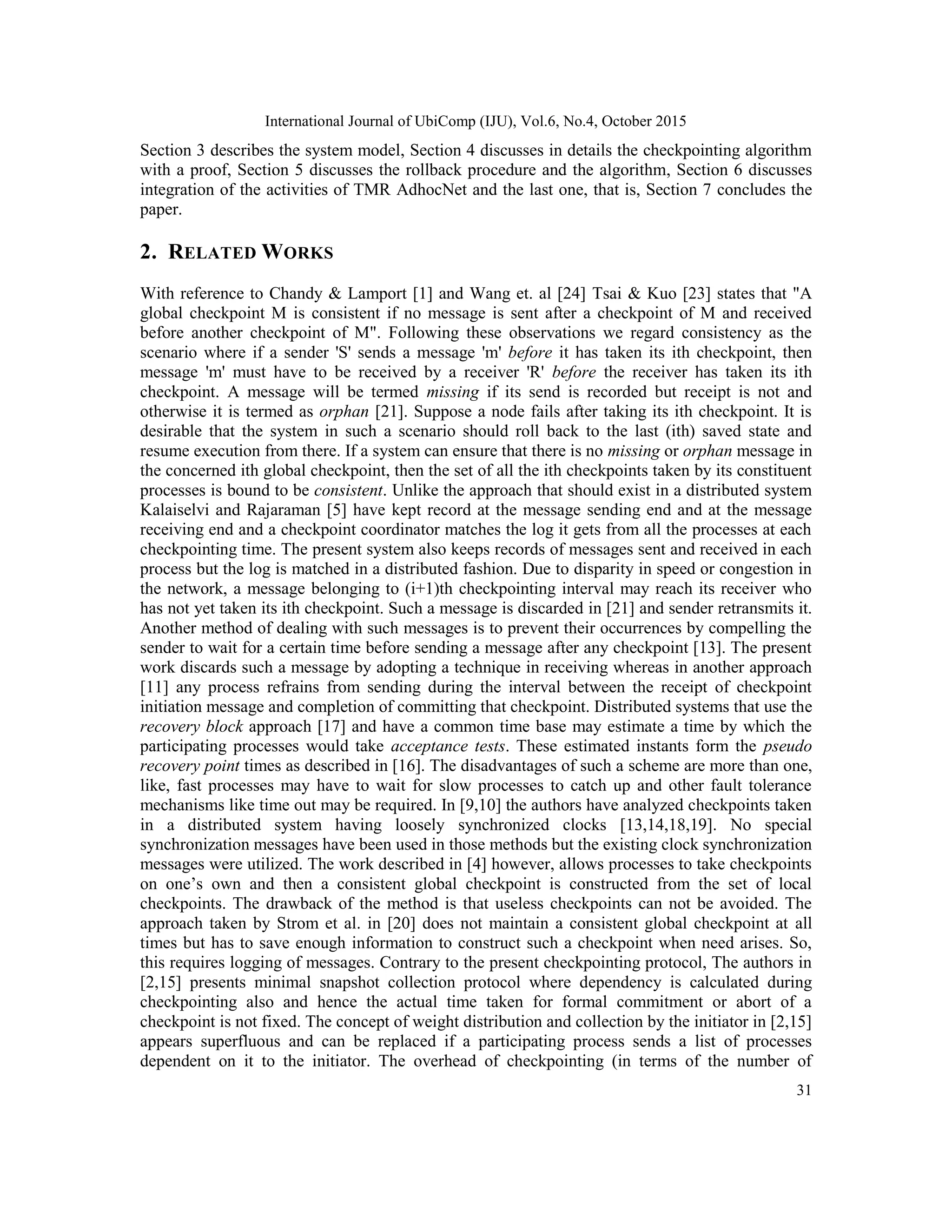 International Journal of UbiComp (IJU), Vol.6, No.4, October 2015
31
Section 3 describes the system model, Section 4 discusses in details the checkpointing algorithm
with a proof, Section 5 discusses the rollback procedure and the algorithm, Section 6 discusses
integration of the activities of TMR AdhocNet and the last one, that is, Section 7 concludes the
paper.
2. RELATED WORKS
With reference to Chandy & Lamport [1] and Wang et. al [24] Tsai & Kuo [23] states that "A
global checkpoint M is consistent if no message is sent after a checkpoint of M and received
before another checkpoint of M". Following these observations we regard consistency as the
scenario where if a sender 'S' sends a message 'm' before it has taken its ith checkpoint, then
message 'm' must have to be received by a receiver 'R' before the receiver has taken its ith
checkpoint. A message will be termed missing if its send is recorded but receipt is not and
otherwise it is termed as orphan [21]. Suppose a node fails after taking its ith checkpoint. It is
desirable that the system in such a scenario should roll back to the last (ith) saved state and
resume execution from there. If a system can ensure that there is no missing or orphan message in
the concerned ith global checkpoint, then the set of all the ith checkpoints taken by its constituent
processes is bound to be consistent. Unlike the approach that should exist in a distributed system
Kalaiselvi and Rajaraman [5] have kept record at the message sending end and at the message
receiving end and a checkpoint coordinator matches the log it gets from all the processes at each
checkpointing time. The present system also keeps records of messages sent and received in each
process but the log is matched in a distributed fashion. Due to disparity in speed or congestion in
the network, a message belonging to (i+1)th checkpointing interval may reach its receiver who
has not yet taken its ith checkpoint. Such a message is discarded in [21] and sender retransmits it.
Another method of dealing with such messages is to prevent their occurrences by compelling the
sender to wait for a certain time before sending a message after any checkpoint [13]. The present
work discards such a message by adopting a technique in receiving whereas in another approach
[11] any process refrains from sending during the interval between the receipt of checkpoint
initiation message and completion of committing that checkpoint. Distributed systems that use the
recovery block approach [17] and have a common time base may estimate a time by which the
participating processes would take acceptance tests. These estimated instants form the pseudo
recovery point times as described in [16]. The disadvantages of such a scheme are more than one,
like, fast processes may have to wait for slow processes to catch up and other fault tolerance
mechanisms like time out may be required. In [9,10] the authors have analyzed checkpoints taken
in a distributed system having loosely synchronized clocks [13,14,18,19]. No special
synchronization messages have been used in those methods but the existing clock synchronization
messages were utilized. The work described in [4] however, allows processes to take checkpoints
on one‘s own and then a consistent global checkpoint is constructed from the set of local
checkpoints. The drawback of the method is that useless checkpoints can not be avoided. The
approach taken by Strom et al. in [20] does not maintain a consistent global checkpoint at all
times but has to save enough information to construct such a checkpoint when need arises. So,
this requires logging of messages. Contrary to the present checkpointing protocol, The authors in
[2,15] presents minimal snapshot collection protocol where dependency is calculated during
checkpointing also and hence the actual time taken for formal commitment or abort of a
checkpoint is not fixed. The concept of weight distribution and collection by the initiator in [2,15]
appears superfluous and can be replaced if a participating process sends a list of processes
dependent on it to the initiator. The overhead of checkpointing (in terms of the number of
 