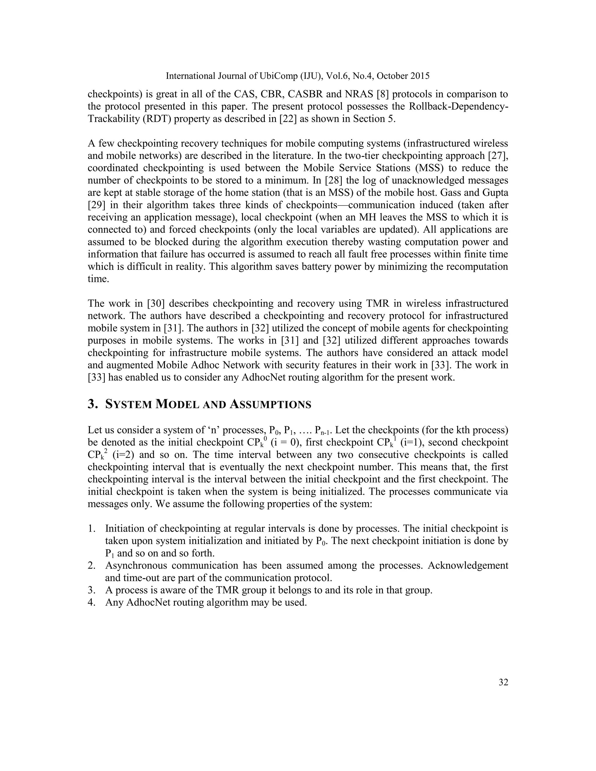International Journal of UbiComp (IJU), Vol.6, No.4, October 2015
32
checkpoints) is great in all of the CAS, CBR, CASBR and NRAS [8] protocols in comparison to
the protocol presented in this paper. The present protocol possesses the Rollback-Dependency-
Trackability (RDT) property as described in [22] as shown in Section 5.
A few checkpointing recovery techniques for mobile computing systems (infrastructured wireless
and mobile networks) are described in the literature. In the two-tier checkpointing approach [27],
coordinated checkpointing is used between the Mobile Service Stations (MSS) to reduce the
number of checkpoints to be stored to a minimum. In [28] the log of unacknowledged messages
are kept at stable storage of the home station (that is an MSS) of the mobile host. Gass and Gupta
[29] in their algorithm takes three kinds of checkpoints—communication induced (taken after
receiving an application message), local checkpoint (when an MH leaves the MSS to which it is
connected to) and forced checkpoints (only the local variables are updated). All applications are
assumed to be blocked during the algorithm execution thereby wasting computation power and
information that failure has occurred is assumed to reach all fault free processes within finite time
which is difficult in reality. This algorithm saves battery power by minimizing the recomputation
time.
The work in [30] describes checkpointing and recovery using TMR in wireless infrastructured
network. The authors have described a checkpointing and recovery protocol for infrastructured
mobile system in [31]. The authors in [32] utilized the concept of mobile agents for checkpointing
purposes in mobile systems. The works in [31] and [32] utilized different approaches towards
checkpointing for infrastructure mobile systems. The authors have considered an attack model
and augmented Mobile Adhoc Network with security features in their work in [33]. The work in
[33] has enabled us to consider any AdhocNet routing algorithm for the present work.
3. SYSTEM MODEL AND ASSUMPTIONS
Let us consider a system of ‗n‘ processes, P0, P1, …. Pn-1. Let the checkpoints (for the kth process)
be denoted as the initial checkpoint CPk
0
(i = 0), first checkpoint CPk
1
(i=1), second checkpoint
CPk
2
(i=2) and so on. The time interval between any two consecutive checkpoints is called
checkpointing interval that is eventually the next checkpoint number. This means that, the first
checkpointing interval is the interval between the initial checkpoint and the first checkpoint. The
initial checkpoint is taken when the system is being initialized. The processes communicate via
messages only. We assume the following properties of the system:
1. Initiation of checkpointing at regular intervals is done by processes. The initial checkpoint is
taken upon system initialization and initiated by P0. The next checkpoint initiation is done by
P1 and so on and so forth.
2. Asynchronous communication has been assumed among the processes. Acknowledgement
and time-out are part of the communication protocol.
3. A process is aware of the TMR group it belongs to and its role in that group.
4. Any AdhocNet routing algorithm may be used.
 