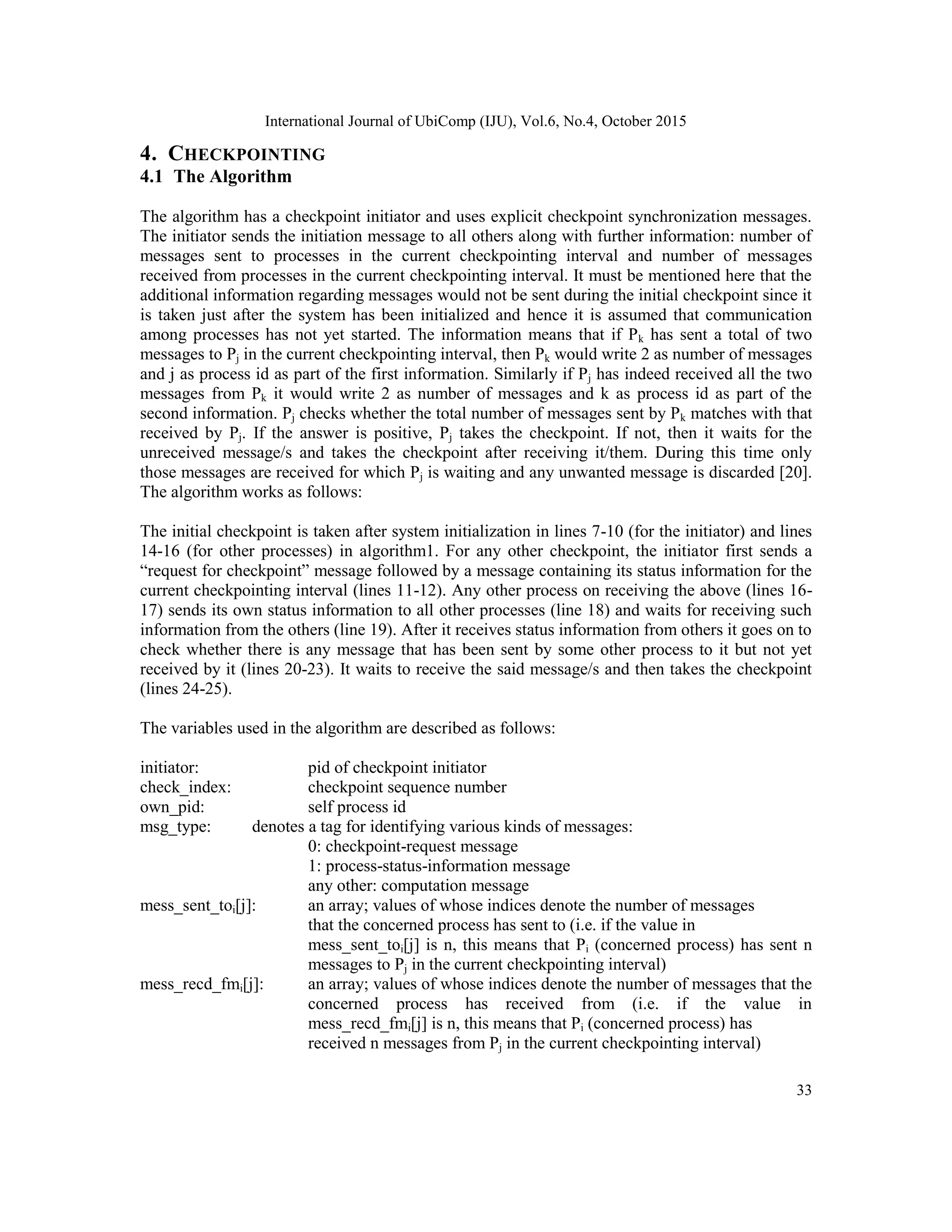 International Journal of UbiComp (IJU), Vol.6, No.4, October 2015
33
4. CHECKPOINTING
4.1 The Algorithm
The algorithm has a checkpoint initiator and uses explicit checkpoint synchronization messages.
The initiator sends the initiation message to all others along with further information: number of
messages sent to processes in the current checkpointing interval and number of messages
received from processes in the current checkpointing interval. It must be mentioned here that the
additional information regarding messages would not be sent during the initial checkpoint since it
is taken just after the system has been initialized and hence it is assumed that communication
among processes has not yet started. The information means that if Pk has sent a total of two
messages to Pj in the current checkpointing interval, then Pk would write 2 as number of messages
and j as process id as part of the first information. Similarly if Pj has indeed received all the two
messages from Pk it would write 2 as number of messages and k as process id as part of the
second information. Pj checks whether the total number of messages sent by Pk matches with that
received by Pj. If the answer is positive, Pj takes the checkpoint. If not, then it waits for the
unreceived message/s and takes the checkpoint after receiving it/them. During this time only
those messages are received for which Pj is waiting and any unwanted message is discarded [20].
The algorithm works as follows:
The initial checkpoint is taken after system initialization in lines 7-10 (for the initiator) and lines
14-16 (for other processes) in algorithm1. For any other checkpoint, the initiator first sends a
―request for checkpoint‖ message followed by a message containing its status information for the
current checkpointing interval (lines 11-12). Any other process on receiving the above (lines 16-
17) sends its own status information to all other processes (line 18) and waits for receiving such
information from the others (line 19). After it receives status information from others it goes on to
check whether there is any message that has been sent by some other process to it but not yet
received by it (lines 20-23). It waits to receive the said message/s and then takes the checkpoint
(lines 24-25).
The variables used in the algorithm are described as follows:
initiator: pid of checkpoint initiator
check_index: checkpoint sequence number
own_pid: self process id
msg_type: denotes a tag for identifying various kinds of messages:
0: checkpoint-request message
1: process-status-information message
any other: computation message
mess_sent_toi[j]: an array; values of whose indices denote the number of messages
that the concerned process has sent to (i.e. if the value in
mess_sent_toi[j] is n, this means that Pi (concerned process) has sent n
messages to Pj in the current checkpointing interval)
mess_recd_fmi[j]: an array; values of whose indices denote the number of messages that the
concerned process has received from (i.e. if the value in
mess_recd_fmi[j] is n, this means that Pi (concerned process) has
received n messages from Pj in the current checkpointing interval)
 