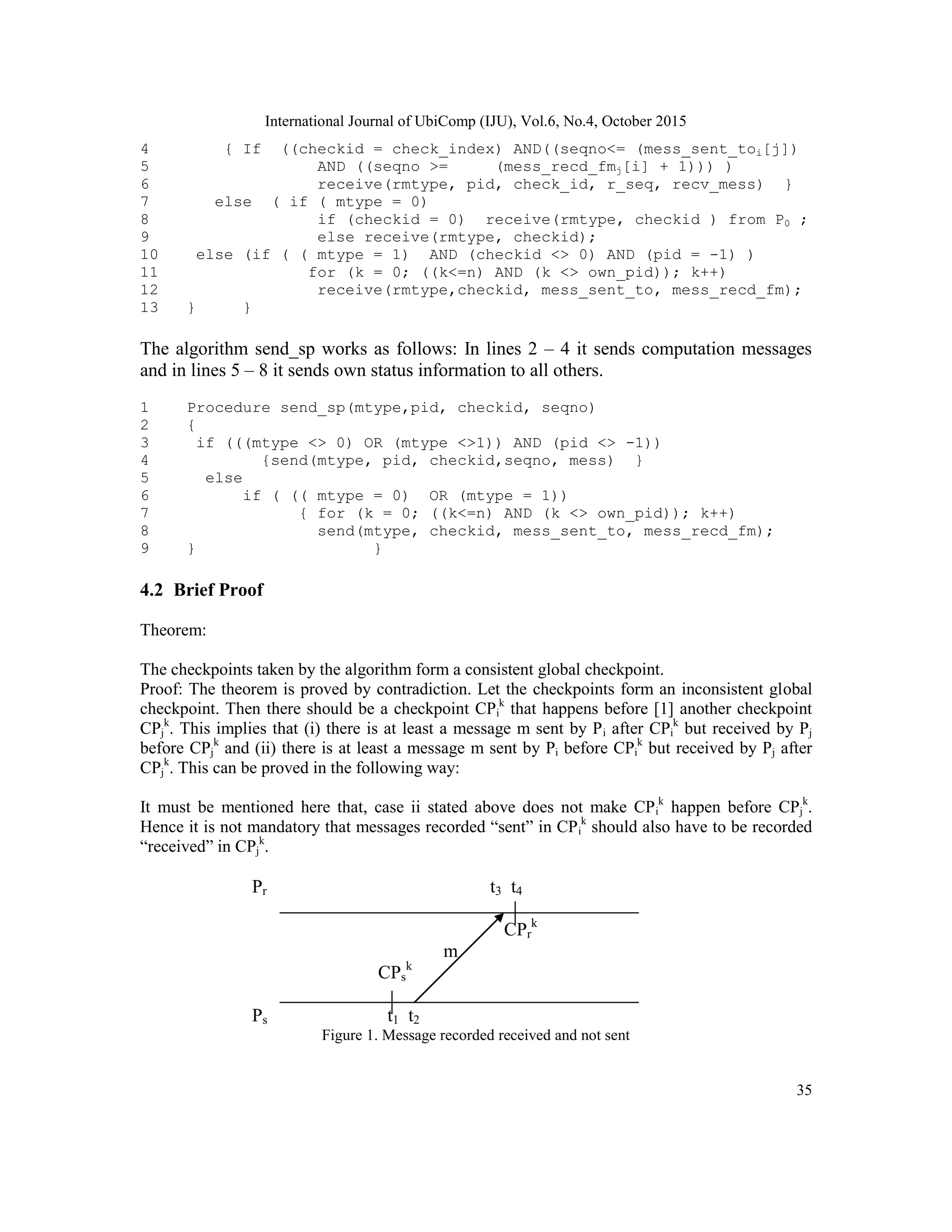 International Journal of UbiComp (IJU), Vol.6, No.4, October 2015
35
4 { If ((checkid = check_index) AND((seqno<= (mess_sent_toi[j])
5 AND ((seqno >= (mess_recd_fmj[i] + 1))) )
6 receive(rmtype, pid, check_id, r_seq, recv_mess) }
7 else ( if ( mtype = 0)
8 if (checkid = 0) receive(rmtype, checkid ) from P0 ;
9 else receive(rmtype, checkid);
10 else (if ( ( mtype = 1) AND (checkid <> 0) AND (pid = -1) )
11 for (k = 0; ((k<=n) AND (k <> own_pid)); k++)
12 receive(rmtype,checkid, mess_sent_to, mess_recd_fm);
13 } }
The algorithm send_sp works as follows: In lines 2 – 4 it sends computation messages
and in lines 5 – 8 it sends own status information to all others.
1 Procedure send_sp(mtype,pid, checkid, seqno)
2 {
3 if (((mtype <> 0) OR (mtype <>1)) AND (pid <> -1))
4 {send(mtype, pid, checkid,seqno, mess) }
5 else
6 if ( (( mtype = 0) OR (mtype = 1))
7 { for (k = 0; ((k<=n) AND (k <> own_pid)); k++)
8 send(mtype, checkid, mess_sent_to, mess_recd_fm);
9 } }
4.2 Brief Proof
Theorem:
The checkpoints taken by the algorithm form a consistent global checkpoint.
Proof: The theorem is proved by contradiction. Let the checkpoints form an inconsistent global
checkpoint. Then there should be a checkpoint CPi
k
that happens before [1] another checkpoint
CPj
k
. This implies that (i) there is at least a message m sent by Pi after CPi
k
but received by Pj
before CPj
k
and (ii) there is at least a message m sent by Pi before CPi
k
but received by Pj after
CPj
k
. This can be proved in the following way:
It must be mentioned here that, case ii stated above does not make CPi
k
happen before CPj
k
.
Hence it is not mandatory that messages recorded ―sent‖ in CPi
k
should also have to be recorded
―received‖ in CPj
k
.
Pr t3 t4
CPr
k
m
CPs
k
Ps t1 t2
Figure 1. Message recorded received and not sent
 