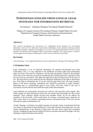 International Journal of Web & Semantic Technology (IJWesT) Vol.6, No.4, October 2015
DOI : 10.5121/ijwest.2015.6401 1
INDONESIAN-ENGLISH CROSS-LINGUAL LEGAL
ONTOLOGY FOR INFORMATION RETRIEVAL
Eri Zuliarso 1
, Retantyo Wardoyo2
,Sri Hartati2
,Khabib Mustofa2
1
Student of Computer Sciences Post Graduate Program, Gadjah Mada University
2
Department of Computer Sciences and Electronics Instrumentations,
Gadjah Mada University, Indonesia
ABSTRACT
This research encompasses the construction of a multilingual lexical database for cross-lingual
information retrieval in the Indonesian legal domain. Multilingual lexical database featuring lexically
and legally grounded conceptual representation can fit the cross-lingual information retrieval. Lexical
database use Ontology Web Language (OWL) representation language. This representation is useful to
provide application developers a high-quality resource and to promote interoperability.
KEYWORDS
Lexical Database , Cross-lingual information retrieval, Legal Domain, Ontology Web Language (OWL)
1. INTRODUCTION
Legal information is one of important information for personal development and social
environment. Also, it is very important to the fulfillment of human rights and constitutional
rights of citizens. The need for compliance with the legal information is based on the principle
of law that a rule at the time was passed, immediately have binding legal force. Ignorance of the
law can not be an excuse[16]. Thus apply the legal fiction that everyone knows all the rules of
law. The legal fiction in fact indirectly provide obligation fulfillment of the right to information
law. If the right to information law is not met, then the legal fiction that will create injustice.
Based on the above reasoning, information law should be positioned as public property.
Information law is a constitutional right of every citizen. The state, which in this case is
executed by all state officials must fulfill that right without discrimination.
Legal databases are syntactically structured text archives with powerful search engines. But,
search engines for legal information retrieval do not include legal knowledge into their search
strategies. These strategies include keyword and metadata search, but do not address the
semantics of the keywords, which would allow, for instance, conceptual query expansion. In
other words, there is no semantic relationship between information needs of the user and the
information content of documents [13].
A legal „language‟ consisting of a complex structure of concepts, forms an abstraction from the
text corpus as represented in legal databases[7]. Such legal structural knowledge does not only
contain interpretations of the meaning of legal terms, but also shows logical and conceptual
structure. Bridging the gap between legal text archives and legal structural knowledge is the key
challenge in legal information retrieval[14].
 