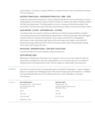 to the database. I wasgiven a target of 600 new customers howeverIover-achievedand collected
957 new customers.
ASSISTANT TENNIS COACH- ALMONSBURYTENNIS CLUB – (2009 – 2015)
I underwent theoretical training for a week,combined with40 hours practicaltraining. I worked
independently and withhead coaches to deliversessions to children and adults including students
with physicalimpairments. Coaching taught me how to communicate effectively andgiveclear
instructions. I havelearned a great deal about myself and my ability to motivateand inspire others.
SALES ADVISOR – EE SHOP – (SEPTEMBER 2014 – JULY2015)
I workedin retail environment in Clifton an affluent area of Bristol. Responsibilities included:
reconciling customer needs and identifying opportunities to introduce package selling. Managing
customer relations with sales and customer service quires, monitored by a management
performance system. Working to tight gross profit and volume sales targets in line with EE’s
marketing strategy. Adhering to EE’scredit control policy.Other duties included daily banking,
stockcontrol and training new staff.
INVIGILATOR– DOWNEND SCHOOL – (MAY2014/ AUGUST2014)
I monitored GCSE and A level candidates taking examinations.
LIFEGUARD(2011-2013)
Maintenance of health and safety policy and customer service was our main objective,this was
achievedby workingwell as team. My responsibilities were to monitor the pool, run children’s
birthday parties and administrative tasks. This job taught me responsibility and teamwork.
SUMMARY I am self-awareand use this to continuously improve and build relationships. I enjoy workingin
groups on complex and challenging projects.My diverse background in job experience, combined
with sporting leadership, leaves me wellplaced totake on new challenges in a business
environment.
REFERENCE NICK VANDERHOUST ANTHONY SMITH
Managing Director – ABUS (UK) ltd Shop manager – EE
Unit 8,Third Way Corner 18 Clifton Down Shopping Centre
Avonmouth Whiteladies Road
Bristol Bristol
BS11 9HL BS8 2NN
01172047000 07779570337
nick@abus-uk.com
 