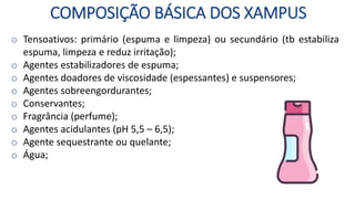 COMPOSIÇÃO BÁSICA DOS XAMPUS
o Tensoativos: primário (espuma e limpeza) ou secundário (tb estabiliza
espuma, limpeza e reduz irritação);
o Agentes estabilizadores de espuma;
o Agentes doadores de viscosidade (espessantes) e suspensores;
o Agentes sobreengordurantes;
o Conservantes;
o Fragrância (perfume);
o Agentes acidulantes (pH 5,5 – 6,5);
o Agente sequestrante ou quelante;
o Água;
 