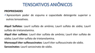 TENSOATIVOS ANIÔNICOS
PROPRIEDADES
Apresentam poder de espuma e capacidade detergente superior a
outros tensoativos.
Alquil Sulfatos: Lauril sulfato de amônio; Lauril sulfato de sódio; Lauril
sulfato de trietanolamina.
Alquil éter sulfatos: Lauril éter sulfato de amônio; Lauril éter sulfato de
sódio; Lauril éter sulfato de trietanolamina.
Monoaquil éter sulfosuccinatos: Lauril éter sulfosuccinato de sódio.
Sarcosinatos: Lauril sarcosinato de sódio.
 