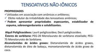 TENSOATIVOS NÃO-IÔNICOS
PROPRIEDADES
Utilizados em associação com aniônicos e anfóteros;
 Efeito redutor da irritabilidade dos tensoativos aniônicos;
 Podem apresentar propriedades espessantes, estabilizador de
espuma, sobreengordurante e solubilizantes.
Alquil Poliglicosídeos: Lauril poliglicosídeo; Decil poliglicosídeo.
Ésteres de sorbitano: PEG-20 Monolaurato de sorbitano etoxilado; PEG-
75 Monolarurato de Sorbitano.
Alcanolamidas de ácidos graxos: Dietanolamida de ácidos graxos,
dietanolamida de óleo de babaçu, monoetanolamida de ácido graxo de
coco.
 