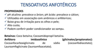 TENSOATIVOS ANFOTÉRICOS
PROPRIEDADES
 pH alcalino: prevalece o ânion; pH ácido: prevalece o cátion;
 Utilizados em associação com aniônicos e anfótericos;
 Baixo grau de irritação para os olhos e pele;
 Alto custo;
 Podem conferir poder condicionador ao xampu.
Betaínas: Coco betaína; Cocoamidopropil betaína.
Anfótero imidazolínico (glicinatos/propionatos):
Cocoanfocarboxiglicinato de sódio (cocoanfodiacetato);
Lauroamfoglicinato (lauroamfoacetato).
 
