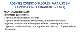 AGENTES CONDICIONADORES (PARA USO EM
XAMPUS CONDICIONADORES 2 EM 1)
AGENTE CONDICIONADOR
oPolímeros quaternários
o Agentes condicionadores silicones
o Agentes condicionadores aminoácidos, proteínas e derivados
oAgentes condicionadores com propriedades sobreengordurantes
o Agentes condicionadores empregados em xampus c/ propriedades
hidratantes
 