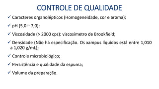 CONTROLE DE QUALIDADE
 Caracteres organolépticos (Homogeneidade, cor e aroma);
 pH (5,0 – 7,0);
 Viscosidade (> 2000 cps): viscosímetro de Brookfield;
 Densidade (Não há especificação. Os xampus líquidos está entre 1,010
a 1,020 g/mL);
 Controle microbiológico;
 Persistência e qualidade da espuma;
 Volume da preparação.
 