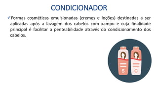 CONDICIONADOR
Formas cosméticas emulsionadas (cremes e loções) destinadas a ser
aplicadas após a lavagem dos cabelos com xampu e cuja finalidade
principal é facilitar a penteabilidade através do condicionamento dos
cabelos.
 
