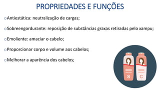 PROPRIEDADES E FUNÇÕES
oAntiestática: neutralização de cargas;
oSobreengordurante: reposição de substâncias graxas retiradas pelo xampu;
oEmoliente: amaciar o cabelo;
oProporcionar corpo e volume aos cabelos;
oMelhorar a aparência dos cabelos;
 