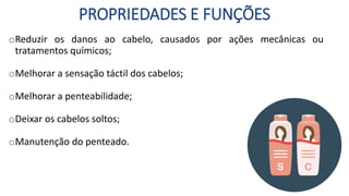 PROPRIEDADES E FUNÇÕES
oReduzir os danos ao cabelo, causados por ações mecânicas ou
tratamentos químicos;
oMelhorar a sensação táctil dos cabelos;
oMelhorar a penteabilidade;
oDeixar os cabelos soltos;
oManutenção do penteado.
 