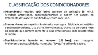 CLASSIFICAÇÃO DOS CONDICIONADORES
oInstantâneos: rinsados após breve período de aplicação (5 min.).
Atividade antiestática, sobreengordurante e podem ser usados no
tratamento dos cabelos danificados e couro cabeludo.
oCremes rinses: em seguida são rinsados com água. Atividade antiestática
e sobreengordurante. Uso diário. Normalmente, chama-se de creme rinse
ao produto que contém somente a base emulsionada com característica
catiônica.
oCondicionadores leave-in ou leave-on (oil free): sem rinsagem.
Melhoram a penteabilidade, manuseio, “leveza” e brilho do cabelo.
 