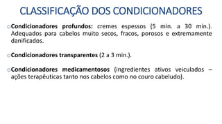 CLASSIFICAÇÃO DOS CONDICIONADORES
oCondicionadores profundos: cremes espessos (5 min. a 30 min.).
Adequados para cabelos muito secos, fracos, porosos e extremamente
danificados.
oCondicionadores transparentes (2 a 3 min.).
oCondicionadores medicamentosos (ingredientes ativos veiculados –
ações terapêuticas tanto nos cabelos como no couro cabeludo).
 
