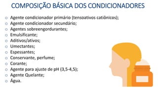 COMPOSIÇÃO BÁSICA DOS CONDICIONADORES
o Agente condicionador primário (tensoativos catiônicos);
o Agente condicionador secundário;
o Agentes sobreengordurantes;
o Emulsificante;
o Aditivos/ativos;
o Umectantes;
o Espessantes;
o Conservante, perfume;
o Corante;
o Agente para ajuste de pH (3,5-4,5);
o Agente Quelante;
o Água.
 