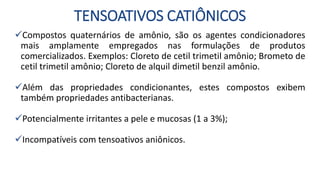 TENSOATIVOS CATIÔNICOS
Compostos quaternários de amônio, são os agentes condicionadores
mais amplamente empregados nas formulações de produtos
comercializados. Exemplos: Cloreto de cetil trimetil amônio; Brometo de
cetil trimetil amônio; Cloreto de alquil dimetil benzil amônio.
Além das propriedades condicionantes, estes compostos exibem
também propriedades antibacterianas.
Potencialmente irritantes a pele e mucosas (1 a 3%);
Incompatíveis com tensoativos aniônicos.
 