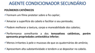 AGENTE CONDICIONADOR SECUNDÁRIO
POLÍMEROS CATIÔNICOS
Formam um filme protetor sobre o fio capilar;
Amaciar a superfície do cabelo e facilitar o seu penteado;
Podem melhorar a textura, corpo e maneabilidade dos cabelos;
Performance semelhante a dos tensoativos catiônicos, porém
apresenta propriedades antiestática inferior;
Menos irritantes à pele e mucosas do que os quaternários de amônio;
Apresentam alta substantividade e tendem a se depositar no cabelo.
 
