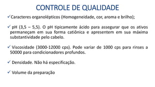 CONTROLE DE QUALIDADE
Caracteres organolépticos (Homogeneidade, cor, aroma e brilho);
 pH (3,5 – 5,5). O pH tipicamente ácido para assegurar que os ativos
permaneçam em sua forma catiônica e apresentem em sua máxima
substantividade pelo cabelo.
 Viscosidade (3000-12000 cps). Pode variar de 1000 cps para rinses a
50000 para condicionadores profundos.
 Densidade. Não há especificação.
 Volume da preparação
 