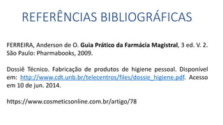 REFERÊNCIAS BIBLIOGRÁFICAS
FERREIRA, Anderson de O. Guia Prático da Farmácia Magistral, 3 ed. V. 2.
São Paulo: Pharmabooks, 2009.
Dossiê Técnico. Fabricação de produtos de higiene pessoal. Disponível
em: http://www.cdt.unb.br/telecentros/files/dossie_higiene.pdf. Acesso
em 10 de jun. 2014.
https://www.cosmeticsonline.com.br/artigo/78
 