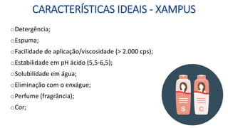 CARACTERÍSTICAS IDEAIS - XAMPUS
oDetergência;
oEspuma;
oFacilidade de aplicação/viscosidade (> 2.000 cps);
oEstabilidade em pH ácido (5,5-6,5);
oSolubilidade em água;
oEliminação com o enxágue;
oPerfume (fragrância);
oCor;
 