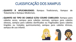 CLASSIFICAÇÃO DOS XAMPUS
oQUANTO À APLICABILIDADE: Xampus Tradicionais, Xampus de
Tratamento e Xampus Medicinais.
oQUANTO AO TIPO DE CABELO E/OU COURO CABELUDO: Xampus para
cabelos secos, xampus para cabelos normais, xampus para cabelos
oleosos, xampus para cabelos danificados ou fragilizados (para cabelos
tingidos ou tratados quimicamente), xampus para cabelos étnicos,
xampus de uso infantil.
 