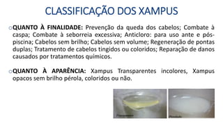 CLASSIFICAÇÃO DOS XAMPUS
oQUANTO À FINALIDADE: Prevenção da queda dos cabelos; Combate à
caspa; Combate à seborreia excessiva; Anticloro: para uso ante e pós-
piscina; Cabelos sem brilho; Cabelos sem volume; Regeneração de pontas
duplas; Tratamento de cabelos tingidos ou coloridos; Reparação de danos
causados por tratamentos químicos.
oQUANTO À APARÊNCIA: Xampus Transparentes incolores, Xampus
opacos sem brilho pérola, coloridos ou não.
 