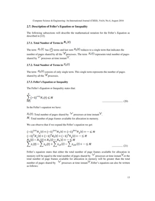 Computer Science & Engineering: An International Journal (CSEIJ), Vol.6, No.4, August 2016
13
2.7. Description of Feller’s Equation or Inequality
The following subsections will describe the mathematical notation for the Feller’s Equation as
described in [22].
2.7.1. Total Number of Terms in
The term has terms and last sum reduces to a single term that indicates the
number of pages shared by all the processes. The term represents total number of pages
shared by processes at time instant .
2.7.2. Total Number of Terms in
The term consists of only single term. This single term represents the number of pages
shared by all the processes.
2.7.3. Feller’s Equation or Inequality
The Feller’s Equation or Inequality states that:
............................. (20)
In the Feller’s equation we have:
: Total number of pages shared by processes at time instant .
: Total number of page frames available for allocation in memory.
We can observe that if we expand the Feller’s equation we get:
............... (21)
Feller’s equation states that either the total number of page frames available for allocation in
memory will be equal to the total number of pages shared by processes at time instant or the
total number of page frames available for allocation in memory will be greater than the total
number of pages shared by processes at time instant .Feller’s equation can also be written
as follows:
 