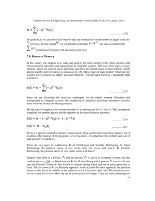 Computer Science & Engineering: An International Journal (CSEIJ), Vol.6, No.4, August 2016
14
................. (22)
In equation A, we can notice that when we take the summation of total number of pages shared by
processes at time instant , we see that due to the term , the sign associated with
continuously changes with alternative next term.
2.8. Resource Memory
In this survey, our purpose is to study and analyse the main memory with virtual memory and
virtual memory allocation and management in computer systems. There are some pages in main
memory which are used by active processes and there are certain pages in main memory which
are not used by active processes as discussed in [16]. Those pages in main memory which are not
used by active processes is called “Resource Memory”. The Resource Memory is denoted by R(t)
as follows:
..................... (23)
Since we are discussing the analytical techniques for the virtual memory allocation and
management in computer systems, the complexity of analytical modelling techniques becomes
more when we include the sharing concept.
For the sake of simplicity we assume that there is no sharing and Nr = 0 for r>1. This assumption
simplifies the problem greatly and the equation of Resource Memory becomes:
.............. (24)
................ (25)
There is a specific method in memory management policy used to determine the program’s set of
localities. The purpose of the program’s set of localities is to determine the contents and size of
each process’s resident set.
There are two types of partitioning: Fixed Partitioning and Variable Partitioning. In Fixed
Partitioning, the partition vector or size vector does not varies with time‘t’. In Variable
Partitioning, the partition vector or size vector varies with time‘t’.
Suppose that there is a process and the process is active in computer systems and the
resident set size is a fixed constant for all time during which process is active. In this
case the Partition Vector or Size Vector is constant during which any set of active processes is
fixed. This is known as Fixed Partition approach. In the Variable Partition approach, the partition
vector or size vector is variable or the partition vector Z (t) varies with time. The partition vector
or size vector Z (t) varies when any set of active processes change. There are some advantages of
 