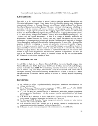 Computer Science & Engineering: An International Journal (CSEIJ), Vol.6, No.4, August 2016
18
3. CONCLUSIONS
This paper is in fact a survey paper in which I have reviewed the Memory Management and
Allocation in Computer Systems. I have started the review by elaborating the most fundamental
concepts that is Queues in Computer Systems, type of Queues which are Long Term Queues,
Short Term Queues, Intermediate Queues, I/O queues with their role in process scheduling in
accordance with the readiness of process execution and Swapping. After discussing these
fundamental concepts I got the conclusion that Swapping improves the performance of Computer
Systems and the Virtual Memory improves the performance over swapping of Computer systems.
In fact there is a very strong relation between “Memory Allocation and Management policy” and
“System Load and System Parameters”. If there is a change in Memory Allocation and
Management without changing the System Load and System Parameters then the overall
performance of computer systems is improved. Also the Page Fault rate is improved .In this paper
I have discussed the mathematical notation for Multiprogramming Systems. Also I developed the
graphical models for overlapping of resident sets and active processes, the number of pages
shared by two processes , the number of pages shared by three processes and total number of
pages shared by ‘r’ processes at time instant ‘t’ using Set Theory. It is concluded that when we
calculate total page frames, the union operation is implemented and when we calculate total
number of pages shared by processes, the intersection operation is implemented. We have put
light on the concept of Resource Memory in computer systems and we also discussed MIPS
R2/3000 virtual to real address mapping in detail.
ACKNOWLEDGEMENTS
I would like to thank the ex- Director General of Bahria University Karachi campus, Vice
Admiral Khalid Amin HI(M) (Retired)and the Director of Bahria University Karachi Campus,
Captain Mohsin H. Malik TI(M) PN for motivating me to be involved in research work in my
field of interest. They have always persuaded the faculty to do research work for the sake of
serving the humanity, science and engineering. Also I would like to thank Dr. Farah Naz Lakhani
for motivating me to contribute towards research in the field of Computer Systems Engineering
and Computing.
REFERENCES
[1] M. Tofte and J.-P. Talpin, "Region-based memory management," Information and computation, vol.
132, pp. 109-176, 1997.
[2] C. A. Waldspurger, "Memory resource management in VMware ESX server," ACM SIGOPS
Operating Systems Review, vol. 36, pp. 181-194, 2002.
[3] J. C. Lau, S. C. Roy, D. L. Callaerts, and I. E. N. Vandeweerd, "Method and apparatus for allocation
and management of shared memory with data in memory stored as multiple linked lists," ed: Google
Patents, 1999.
[4] P. R. Wilson, M. S. Johnstone, M. Neely, and D. Boles, "Dynamic storage allocation: A survey and
critical review," in Memory Management, ed: Springer, 1995, pp. 1-116.
[5] K. Moronaga and M. Watanabe, "Storage management system for memory card using memory
allocation table," ed: Google Patents, 1993.
[6] D. F. Hooper, G. Wolrich, M. J. Adiletta, and W. R. Wheeler, "Method for memory allocation and
management using push/pop apparatus," ed: Google Patents, 2003.
[7] D. Gay and A. Aiken, Memory management with explicit regions vol. 33: ACM, 1998.
 