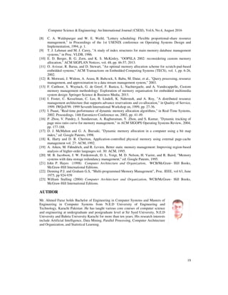 Computer Science & Engineering: An International Journal (CSEIJ), Vol.6, No.4, August 2016
19
[8] C. A. Waldspurger and W. E. Weihl, "Lottery scheduling: Flexible proportional-share resource
management," in Proceedings of the 1st USENIX conference on Operating Systems Design and
Implementation, 1994, p. 1.
[9] T. J. Lehman and M. J. Carey, "A study of index structures for main memory database management
systems," in Proc. VLDB, 1986.
[10] E. D. Berger, B. G. Zorn, and K. S. McKinley, "OOPSLA 2002: reconsidering custom memory
allocation," ACM SIGPLAN Notices, vol. 48, pp. 46-57, 2013.
[11] O. Avissar, R. Barua, and D. Stewart, "An optimal memory allocation scheme for scratch-pad-based
embedded systems," ACM Transactions on Embedded Computing Systems (TECS), vol. 1, pp. 6-26,
2002.
[12] R. Motwani, J. Widom, A. Arasu, B. Babcock, S. Babu, M. Datar, et al., "Query processing, resource
management, and approximation in a data stream management system," 2003.
[13] F. Catthoor, S. Wuytack, G. de Greef, F. Banica, L. Nachtergaele, and A. Vandecappelle, Custom
memory management methodology: Exploration of memory organisation for embedded multimedia
system design: Springer Science & Business Media, 2013.
[14] I. Foster, C. Kesselman, C. Lee, B. Lindell, K. Nahrstedt, and A. Roy, "A distributed resource
management architecture that supports advance reservations and co-allocation," in Quality of Service,
1999. IWQoS'99. 1999 Seventh International Workshop on, 1999, pp. 27-36.
[15] I. Puaut, "Real-time performance of dynamic memory allocation algorithms," in Real-Time Systems,
2002. Proceedings. 14th Euromicro Conference on, 2002, pp. 41-49.
[16] P. Zhou, V. Pandey, J. Sundaresan, A. Raghuraman, Y. Zhou, and S. Kumar, "Dynamic tracking of
page miss ratio curve for memory management," in ACM SIGOPS Operating Systems Review, 2004,
pp. 177-188.
[17] D. J. McMahon and G. A. Buzsaki, "Dynamic memory allocation in a computer using a bit map
index," ed: Google Patents, 1998.
[18] K. Harty and D. R. Cheriton, Application-controlled physical memory using external page-cache
management vol. 27: ACM, 1992.
[19] A. Aiken, M. Fähndrich, and R. Levien, Better static memory management: Improving region-based
analysis of higher-order languages vol. 30: ACM, 1995.
[20] M. B. Jacobson, J. W. Fordemwalt, D. L. Voigt, M. D. Nelson, H. Vazire, and R. Baird, "Memory
systems with data storage redundancy management," ed: Google Patents, 1995.
[21] John P. Hayes (1998) Computer Architecture and Organization, WCB/McGraw- Hill Books,
McGraw-Hill International Editions.
[22] Denning P.J. and Graham G.S, “Multi-programmed Memory Management”, Proc. IEEE, vol 63, June
1975, pp 924-939
[23] William Stalling (2004) Computer Architecture and Organization, WCB/McGraw- Hill Books,
McGraw-Hill International Editions.
AUTHOR
Mr. Ahmed Faraz holds Bachelor of Engineering in Computer Systems and Masters of
Engineering in Computer Systems from N.E.D University of Engineering and
Technology, Karachi Pakistan .He has taught various core courses of computer science
and engineering at undergraduate and postgraduate level at Sir Syed University, N.E.D
University and Bahria University Karachi for more than ten years. His research interests
include Artificial Intelligence, Data Mining, Parallel Processing, Computer Architecture
and Organization, and Statistical Learning.
 