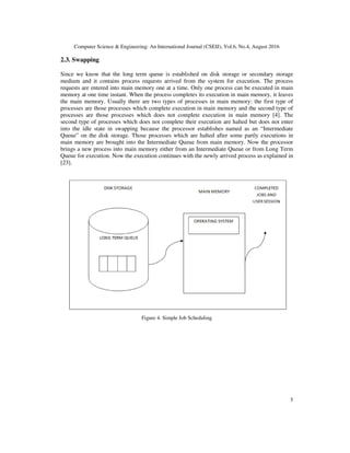 Computer Science & Engineering: An International Journal (CSEIJ), Vol.6, No.4, August 2016
5
2.3. Swapping
Since we know that the long term queue is established on disk storage or secondary storage
medium and it contains process requests arrived from the system for execution. The process
requests are entered into main memory one at a time. Only one process can be executed in main
memory at one time instant. When the process completes its execution in main memory, it leaves
the main memory. Usually there are two types of processes in main memory: the first type of
processes are those processes which complete execution in main memory and the second type of
processes are those processes which does not complete execution in main memory [4]. The
second type of processes which does not complete their execution are halted but does not enter
into the idle state in swapping because the processor establishes named as an “Intermediate
Queue” on the disk storage. Those processes which are halted after some partly executions in
main memory are brought into the Intermediate Queue from main memory. Now the processor
brings a new process into main memory either from an Intermediate Queue or from Long Term
Queue for execution. Now the execution continues with the newly arrived process as explained in
[23].
Figure 4. Simple Job Scheduling
 