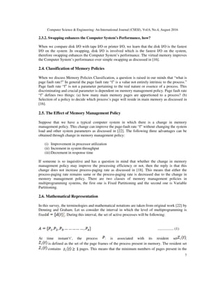 Computer Science & Engineering: An International Journal (CSEIJ), Vol.6, No.4, August 2016
7
2.3.2. Swapping enhances the Computer System’s Performance, how?
When we compare disk I/O with tape I/O or printer I/O, we learn that the disk I/O is the fastest
I/O on the system .In swapping, disk I/O is involved which is the fastest I/O on the system,
therefore swapping enhances the Computer System’s performance. The virtual memory improves
the Computer System’s performance over simple swapping as discussed in [16].
2.4. Classification of Memory Policies
When we discuss Memory Policies Classification, a question is raised in our minds that “what is
page fault rate?” In general the page fault rate “f” is a value not entirely intrinsic to the process.”
Page fault rate “f” is not a parameter pertaining to the real nature or essence of a process. This
discriminating and crucial parameter is dependent on memory management policy. Page fault rate
“f” defines two things: (a) how many main memory pages are apportioned to a process? (b)
Selection of a policy to decide which process’s page will reside in main memory as discussed in
[16].
2.5. The Effect of Memory Management Policy
Suppose that we have a typical computer system in which there is a change in memory
management policy. This change can improve the page-fault rate “f” without changing the system
load and other system parameters as discussed in [22]. The following three advantages can be
obtained through change in memory management policy:
(i) Improvement in processor utilization
(ii) Increment in system throughput
(iii)Decrement in response time
If someone is so inquisitive and has a question in mind that whether the change in memory
management policy may improve the processing efficiency or not, then the reply is that this
change does not increase process-paging rate as discussed in [18]. This means that either the
process-paging rate remains same or the process-paging rate is decreased due to the change in
memory management policy. There are two classes of memory management policies in
multiprogramming systems, the first one is Fixed Partitioning and the second one is Variable
Partitioning.
2.6. Mathematical Representation
In this survey, the terminologies and mathematical notations are taken from original work [22] by
Denning and Graham. Let us consider the interval in which the level of multiprogramming is
fixed . During this interval, the set of active processes will be following:
................. (1)
At time instant‘t’, the process is associated with its resident set .
is defined as the set of the page frames of the process present in memory. The resident set
contains pages. This means that the minimum numbers of pages present in the
 
