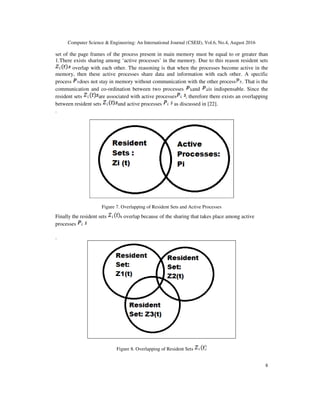 Computer Science & Engineering: An International Journal (CSEIJ), Vol.6, No.4, August 2016
8
set of the page frames of the process present in main memory must be equal to or greater than
1.There exists sharing among ‘active processes’ in the memory. Due to this reason resident sets
overlap with each other. The reasoning is that when the processes become active in the
memory, then these active processes share data and information with each other. A specific
process does not stay in memory without communication with the other process . That is the
communication and co-ordination between two processes and is indispensable. Since the
resident sets are associated with active processes , therefore there exists an overlapping
between resident sets and active processes as discussed in [22].
.
Figure 7. Overlapping of Resident Sets and Active Processes
Finally the resident sets s overlap because of the sharing that takes place among active
processes
.
Figure 8. Overlapping of Resident Sets
 