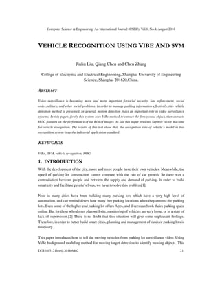 Computer Science & Engineering: An International Journal (CSEIJ), Vol.6, No.4, August 2016
DOI:10.5121/cseij.2016.6402 21
VEHICLE RECOGNITION USING VIBE AND SVM
Jinlin Liu, Qiang Chen and Chen Zhang
College of Electronic and Electrical Engineering, Shanghai University of Engineering
Science, Shanghai 201620,China.
ABSTRACT
Video surveillance is becoming more and more important forsocial security, law enforcement, social
order,military, and other social problems. In order to manage parking information effectively, this vehicle
detection method is presented. In general, motion detection plays an important role in video surveillance
systems. In this paper, firstly this system uses ViBe method to extract the foreground object, then extracts
HOG features on the performance of the ROI of images. At last this paper presents Support vector machine
for vehicle recognition. The results of this test show that, the recognition rate of vehicle’s model in this
recognition system is up the industrial application standard.
KEYWORDS
ViBe , SVM, vehicle recognition, HOG
1. INTRODUCTION
With the development of the city, more and more people have their own vehicles. Meanwhile, the
speed of parking lot construction cannot compare with the rate of car growth. So there was a
contradiction between people and between the supply and demand of parking. In order to build
smart city and facilitate people’s lives, we have to solve this problem[1].
Now in many cities have been building many parking lots which have a very high level of
automation, and can remind divers how many free parking locations when they entered the parking
lots. Even some of the higher-end parking lot offers Apps, and divers can book theirs parking space
online. But for those who do not plan well site, monitoring of vehicles are very loose, or in a state of
lack of supervision.[2] There is no doubt that this situation will give some unpleasant feelings.
Therefore, in order to better build smart cities, planning and management of outdoor parking lots is
necessary.
This paper introduces how to tell the moving vehicles from parking lot surveillance video. Using
ViBe background modeling method for moving target detection to identify moving objects. This
 