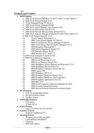 life).
Products and Vendors
? IBM Products:
1. IBM Tivoli Netcool/OMNIbus V7.1&V7.2.1&V7.3.1&V7.4&V8.1
2. IBM Tivoli Netcool/Webtop V2.0
3. Tivoli Integrated Portal V2.1&V2.2
4. IBM Tivoli Identity Manager (ITIM)
5. IBM Tivoli Access Manager for e-business V6.0
6. IBM Tivoli Netcool Precision IP V3.6
7. IBM Tivoli Network Manager Entry Edition (V3.7)
8. IBM Tivoli Network Manager IP Edition V3.7&V3.8&V3.9&V4.1.1
9. IBM Tivoli Netcool Reporter V2.2
10. Tivoli Common Reporting 2.1.1
11. IBM Tivoli Netcool Impact V5.1&V6.1
12. IBM Tivoli Business Service Manager V4.2&V6.1
13. IBM Tivoli Netcool Service Quality Manager V4.1.4
14. IBM Infosphere Datastage V8.7
15. IBM Netcool Operations Insight V1.3
16. SAP Business Objects BI V4
17. IBM Maximo V6.2.1 and V7.1
18. IBM Tivoli Enterprise Console (V3.9)
19. IBM Tivoli Directory Integrator.
20. IBM Tivoli Monitoring V 6.2.1
21. IBM Tivoli Directory Server V6.2
22. IBM WebSphere Service Registry and Repository V7.0
23. IBM WebSphere Process Server V6
24. IBM Websphere Enterprise Service Bus V6
25. IBM Cognos 8 BI
26. IBM Websphere MQ V7.0
27. IBM Websphere Bussiness Monitor V6.2
28. IBM Websphere DataPower SOA Appliance
29. IBM Websphere Application server 6.1
30. IBM DB2 V9.5
31. IBM Tivoli Composite Application Manager for SOA
32. IBM Proventia Enterprise Scanner
33. IBM Security Network Intrusion Prevention System.
? SUN Products:
1. SUN N1 management system.
2. Sun provisioning system.
3. Sun Ray system.
? VMWARE Products
- ESX server.
- vCenter Server
? Oracle Products
- Oracle E bussiness suite (GL-AR-AP)
? Symantec Products
- Symantec NetBackup V7.1
? Operating Systems
- Windows server 2003 and 2008
- Linux RHEL4, and RHEL5
- Solaris10.
- IBM AIX 6 Basics
Page 2
 