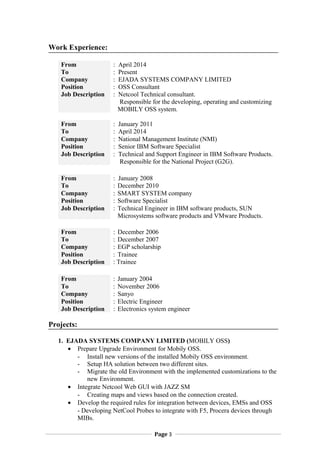 Work Experience:
From : April 2014
To : Present
Company : EJADA SYSTEMS COMPANY LIMITED
Position : OSS Consultant
Job Description : Netcool Technical consultant.
Responsible for the developing, operating and customizing
MOBILY OSS system.
From : January 2011
To : April 2014
Company : National Management Institute (NMI)
Position : Senior IBM Software Specialist
Job Description : Technical and Support Engineer in IBM Software Products.
Responsible for the National Project (G2G).
From : January 2008
To : December 2010
Company : SMART SYSTEM company
Position : Software Specialist
Job Description : Technical Engineer in IBM software products, SUN
Microsystems software products and VMware Products.
From : December 2006
To : December 2007
Company : EGP scholarship
Position : Trainee
Job Description : Trainee
From : January 2004
To : November 2006
Company : Sanyo
Position : Electric Engineer
Job Description : Electronics system engineer
Projects:
1. EJADA SYSTEMS COMPANY LIMITED (MOBILY OSS)
? Prepare Upgrade Environment for Mobily OSS.
- Install new versions of the installed Mobily OSS environment.
- Setup HA solution between two different sites.
- Migrate the old Environment with the implemented customizations to the
new Environment.
? Integrate Netcool Web GUI with JAZZ SM
- Creating maps and views based on the connection created.
? Develop the required rules for integration between devices, EMSs and OSS
- Developing NetCool Probes to integrate with F5, Procera devices through
MIBs.
Page 3
 