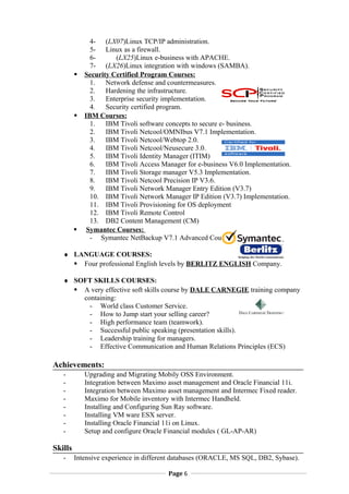 4- (LX07)Linux TCP/IP administration.
5- Linux as a firewall.
6- (LX25)Linux e-business with APACHE.
7- (LX26)Linux integration with windows (SAMBA).
? Security Certified Program Courses:
1. Network defense and countermeasures.
2. Hardening the infrastructure.
3. Enterprise security implementation.
4. Security certified program.
? IBM Courses:
1. IBM Tivoli software concepts to secure e- business.
2. IBM Tivoli Netcool/OMNIbus V7.1 Implementation.
3. IBM Tivoli Netcool/Webtop 2.0.
4. IBM Tivoli Netcool/Neusecure 3.0.
5. IBM Tivoli Identity Manager (ITIM)
6. IBM Tivoli Access Manager for e-business V6.0 Implementation.
7. IBM Tivoli Storage manager V5.3 Implementation.
8. IBM Tivoli Netcool Precision IP V3.6.
9. IBM Tivoli Network Manager Entry Edition (V3.7)
10. IBM Tivoli Network Manager IP Edition (V3.7) Implementation.
11. IBM Tivoli Provisioning for OS deployment
12. IBM Tivoli Remote Control
13. DB2 Content Management (CM)
? Symantec Courses:
- Symantec NetBackup V7.1 Advanced Course
? LANGUAGE COURSES:
? Four professional English levels by BERLITZ ENGLISH Company.
? SOFT SKILLS COURSES:
? A very effective soft skills course by DALE CARNEGIE training company
containing:
- World class Customer Service.
- How to Jump start your selling career?
- High performance team (teamwork).
- Successful public speaking (presentation skills).
- Leadership training for managers.
- Effective Communication and Human Relations Principles (ECS)
Achievements:
- Upgrading and Migrating Mobily OSS Environment.
- Integration between Maximo asset management and Oracle Financial 11i.
- Integration between Maximo asset management and Intermec Fixed reader.
- Maximo for Mobile inventory with Intermec Handheld.
- Installing and Configuring Sun Ray software.
- Installing VM ware ESX server.
- Installing Oracle Financial 11i on Linux.
- Setup and configure Oracle Financial modules ( GL-AP-AR)
Skills
- Intensive experience in different databases (ORACLE, MS SQL, DB2, Sybase).
Page 6
 