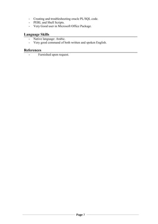 - Creating and troubleshooting oracle PL/SQL code.
- PERL and Shell Scripts.
- Very Good user in Microsoft Office Package.
Language Skills
- Native language: Arabic.
- Very good command of both written and spoken English.
References
- Furnished upon request.
Page 7
 