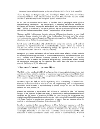 International Journal on Cloud Computing: Services and Architecture (IJCCSA) Vol. 6, No. 4, August 2016
3
studied by Boyya and Belaglazov [2,3,4,5]. According to PABFD, first, VMs are sorted in
decreasing order based on the efficiency of their processors. Then, the sorted machines will be
allocated to the nodes that have the least power increase after allocation.
Fu and Zhou [13] studied the research works by the cloud team [3,5] to propose a new approach
to reduce energy consumption. They used the policy of improving VM selection based on the
CPU usage and allocating the migrated VM to a host using the minimum correlation coefficient
(MCC) method. It means that by placing the migrated VM, the performance of its host will be
degraded and the functionality of the existing VMs on this host will be disrupted.
Murtazaev and Oh [34] integrated the nodes using the VM migration algorithm in green cloud
computing. Because migration costs a lot for the cloud supplier, the second goal of the authors
was to minimize the number of migrations. Their approach outperforms the bin-packing heuristic
algorithms, such as the first-fit decreasing algorithm.
Suresh kumar and Aramudhan [29] scheduled tasks using both harmony search and bat
algorithms. The objective function that is considered in HSA, selects a solution and compares it
with the worst solution available in the harmony memory. This approach will be used as a task
scheduler service in the software as a service (SaaS) level.
Hoang et al. [18] offered a framework for real time Wireless Sensor Networks (WSNs) based on
HSA and optimizes energy distribution in such networks by reducing the distance between their
nodes. Harmony search optimizer algorithm executes in a reasonable time for real-time
operations in order to improve the lifetime of WSNs and apply it in real world projects such as
the environment temperature and fire detection. The results show that using the proposed
protocol, the lifetime of WSNs is increased.
3. HARMONY SEARCH ALGORITHM (HSA)
The HSA was first introduced in [28]. It has been applied for many optimization problems, such
as water distribution networks, modeling of underground water and energy saving. HSA is faster
and more converged than the particle swam optimization (PSO) algorithm and genetics and has
lower equations and parameters [15, 16].
In order to explain the HSA, the process of producing music is checked by a skilled musician.
Harmony as the coordination in music is a name for complementary notes or complementary
frequencies which are added to the main melody to transfer feelings and make the music more
beautiful and more pleasant [28].
Consider the musicians of an orchestra. Each of them is a variable in HSA. The resulting
harmony in the orchestra, in fact is an answer or solution vector and continuous exercises of
musicians are the number of repetitions in HSA. As every harmony in the orchestra after
production should be evaluated in terms of aesthetics, each solution in HSA should be evaluated
with fitness function. In each iteration, musicians try to improve their new harmony, where the
aesthetic of such harmony is better than the previous ones [28].
In order to maintain the best previous harmony in HSA, the harmony memory is used. This
memory is implemented as a matrix where each row is a solution and the entries are the variables
considered for each solution. The number of columns of the matrix shows the dimensions of the
solution [28]. The number of rows in the matrix is called the harmony memory size (HMS). The
last column of matrix is considered to save the fitness function of each row (solution). A view of
 