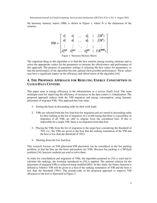 International Journal on Cloud Computing: Services and Architecture (IJCCSA) Vol. 6, No. 4, August 2016
4
the harmony memory matrix (HM) is shown in Figure 1, where N is the dimension of the
solution.
Figure 1. Harmony Memory Matrix
The important thing in this algorithm is to find the best solution among existing solutions and to
select the appropriate values for the parameters to increase the effectiveness and performance of
this approach. The purpose of parameter settings is selecting the best values for parameters, so
that the performance of the algorithm become optimal (best possible performance). These values
may have a significant impact on the efficiency and effectiveness of the algorithm [16].
4. THE PROPOSED APPROACH FOR REDUCING ENERGY CONSUMPTION IN
CLOUD DATA CENTERS
This paper aims at energy efficiency in the infrastructure as a service (IaaS) level. The main
technique used for improving the efficiency of resources in the data centers is virtualization. The
proposed approach reduces both the VM migration and energy consumption, using dynamic
placement of migrated VMs. This approach has four steps:
1- Sorting the hosts in descending order by their work loads
2- VMs are selected from the low load host for migration and are sorted in descending order
by their ranking in the list of migration. It is worth noting that there is a possibility of
migration if all VMs are able to migrate from the considered host. If this is
impossible for a single VM, there is no migration from that host.
3- Placing the VMs from the list of migration to the target host considering the threshold of
70% (i.e., the VMs are given to the host that the ranking summation of the VM and
the host is less than the threshold of 70%).
4- Shutting down the low load host.
This research focuses on VM placement.VM placement can be considered as the bin packing
problem, in that the bins are the hosts and packets are VMs. Because bin packing is a NP-hard
problem [34], heuristic methods are used to solve them.
In order for consolidation and migration of VMs, the algorithm proposed in [34] is used and to
calculate the rankings, the formulas introduced in [34] is applied. The optimal solution for the
placement of migrated VMs is achieved using modified HSA. In this study, the fitness function is
defined as follows: VM will be given to a host if the ranking summation of VM and the host is
less than the threshold (70%). The pseudo-code of the proposed approach to improve VM
allocation to the host is illustrated in Figure 2.
 