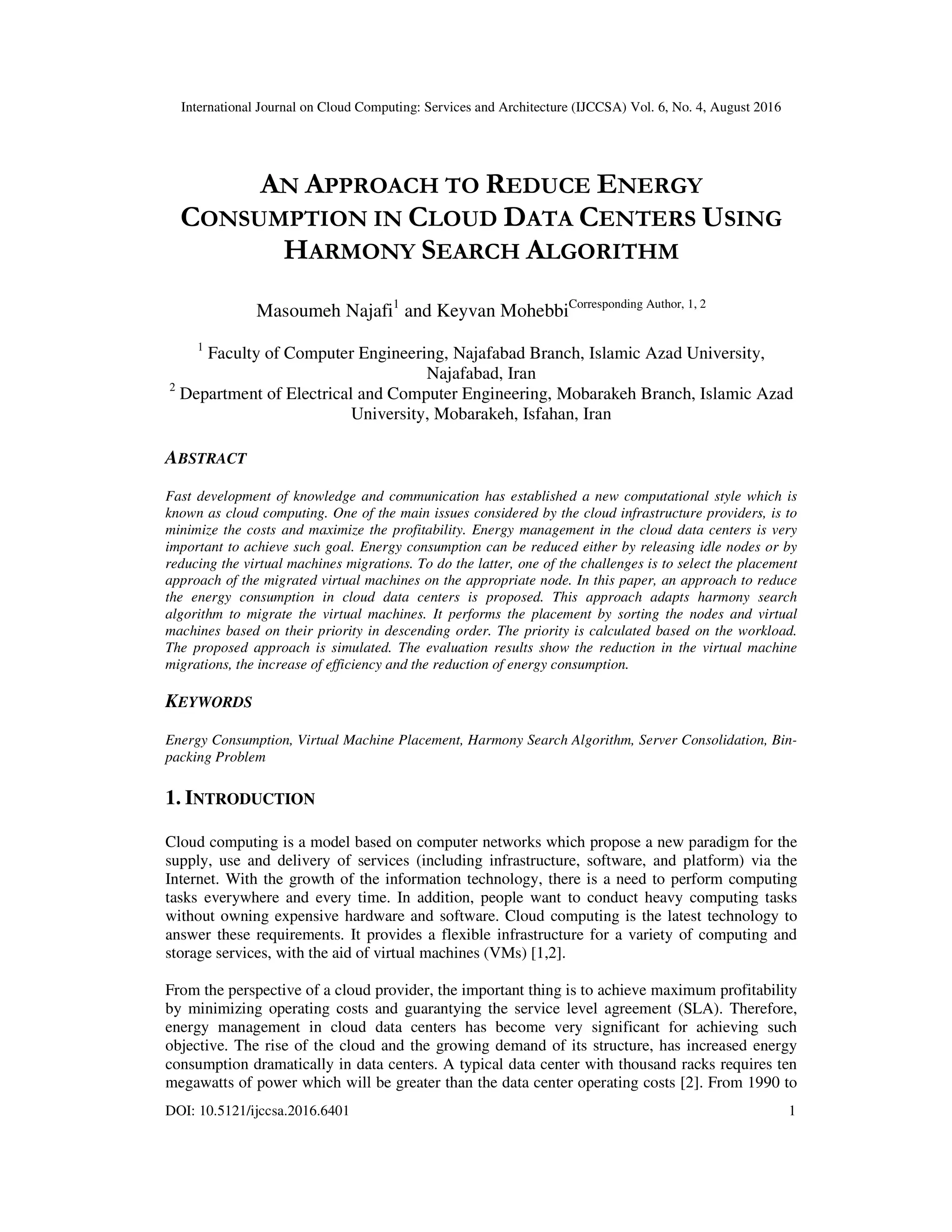 International Journal on Cloud Computing: Services and Architecture (IJCCSA) Vol. 6, No. 4, August 2016
DOI: 10.5121/ijccsa.2016.6401 1
AN APPROACH TO REDUCE ENERGY
CONSUMPTION IN CLOUD DATA CENTERS USING
HARMONY SEARCH ALGORITHM
Masoumeh Najafi1
and Keyvan MohebbiCorresponding Author, 1, 2
1
Faculty of Computer Engineering, Najafabad Branch, Islamic Azad University,
Najafabad, Iran
2
Department of Electrical and Computer Engineering, Mobarakeh Branch, Islamic Azad
University, Mobarakeh, Isfahan, Iran
ABSTRACT
Fast development of knowledge and communication has established a new computational style which is
known as cloud computing. One of the main issues considered by the cloud infrastructure providers, is to
minimize the costs and maximize the profitability. Energy management in the cloud data centers is very
important to achieve such goal. Energy consumption can be reduced either by releasing idle nodes or by
reducing the virtual machines migrations. To do the latter, one of the challenges is to select the placement
approach of the migrated virtual machines on the appropriate node. In this paper, an approach to reduce
the energy consumption in cloud data centers is proposed. This approach adapts harmony search
algorithm to migrate the virtual machines. It performs the placement by sorting the nodes and virtual
machines based on their priority in descending order. The priority is calculated based on the workload.
The proposed approach is simulated. The evaluation results show the reduction in the virtual machine
migrations, the increase of efficiency and the reduction of energy consumption.
KEYWORDS
Energy Consumption, Virtual Machine Placement, Harmony Search Algorithm, Server Consolidation, Bin-
packing Problem
1. INTRODUCTION
Cloud computing is a model based on computer networks which propose a new paradigm for the
supply, use and delivery of services (including infrastructure, software, and platform) via the
Internet. With the growth of the information technology, there is a need to perform computing
tasks everywhere and every time. In addition, people want to conduct heavy computing tasks
without owning expensive hardware and software. Cloud computing is the latest technology to
answer these requirements. It provides a flexible infrastructure for a variety of computing and
storage services, with the aid of virtual machines (VMs) [1,2].
From the perspective of a cloud provider, the important thing is to achieve maximum profitability
by minimizing operating costs and guarantying the service level agreement (SLA). Therefore,
energy management in cloud data centers has become very significant for achieving such
objective. The rise of the cloud and the growing demand of its structure, has increased energy
consumption dramatically in data centers. A typical data center with thousand racks requires ten
megawatts of power which will be greater than the data center operating costs [2]. From 1990 to
 