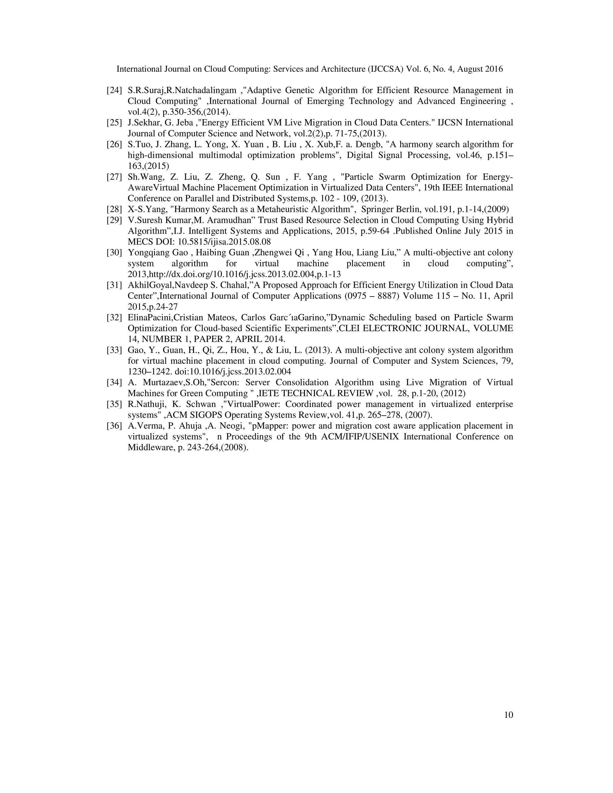 International Journal on Cloud Computing: Services and Architecture (IJCCSA) Vol. 6, No. 4, August 2016
10
[24] S.R.Suraj,R.Natchadalingam ,"Adaptive Genetic Algorithm for Efficient Resource Management in
Cloud Computing" ,International Journal of Emerging Technology and Advanced Engineering ,
vol.4(2), p.350-356,(2014).
[25] J.Sekhar, G. Jeba ,"Energy Efficient VM Live Migration in Cloud Data Centers." IJCSN International
Journal of Computer Science and Network, vol.2(2),p. 71-75,(2013).
[26] S.Tuo, J. Zhang, L. Yong, X. Yuan , B. Liu , X. Xub,F. a. Dengb, "A harmony search algorithm for
high-dimensional multimodal optimization problems", Digital Signal Processing, vol.46, p.151–
163,(2015)
[27] Sh.Wang, Z. Liu, Z. Zheng, Q. Sun , F. Yang , "Particle Swarm Optimization for Energy-
AwareVirtual Machine Placement Optimization in Virtualized Data Centers", 19th IEEE International
Conference on Parallel and Distributed Systems,p. 102 - 109, (2013).
[28] X-S.Yang, "Harmony Search as a Metaheuristic Algorithm", Springer Berlin, vol.191, p.1-14,(2009)
[29] V.Suresh Kumar,M. Aramudhan” Trust Based Resource Selection in Cloud Computing Using Hybrid
Algorithm”,I.J. Intelligent Systems and Applications, 2015, p.59-64 .Published Online July 2015 in
MECS DOI: 10.5815/ijisa.2015.08.08
[30] Yongqiang Gao , Haibing Guan ,Zhengwei Qi , Yang Hou, Liang Liu,” A multi-objective ant colony
system algorithm for virtual machine placement in cloud computing”,
2013,http://dx.doi.org/10.1016/j.jcss.2013.02.004,p.1-13
[31] AkhilGoyal,Navdeep S. Chahal,”A Proposed Approach for Efficient Energy Utilization in Cloud Data
Center”,International Journal of Computer Applications (0975 – 8887) Volume 115 – No. 11, April
2015,p.24-27
[32] ElinaPacini,Cristian Mateos, Carlos Garc´ıaGarino,”Dynamic Scheduling based on Particle Swarm
Optimization for Cloud-based Scientific Experiments”,CLEI ELECTRONIC JOURNAL, VOLUME
14, NUMBER 1, PAPER 2, APRIL 2014.
[33] Gao, Y., Guan, H., Qi, Z., Hou, Y., & Liu, L. (2013). A multi-objective ant colony system algorithm
for virtual machine placement in cloud computing. Journal of Computer and System Sciences, 79,
1230–1242. doi:10.1016/j.jcss.2013.02.004
[34] A. Murtazaev,S.Oh,"Sercon: Server Consolidation Algorithm using Live Migration of Virtual
Machines for Green Computing " ,IETE TECHNICAL REVIEW ,vol. 28, p.1-20, (2012)
[35] R.Nathuji, K. Schwan ,"VirtualPower: Coordinated power management in virtualized enterprise
systems" ,ACM SIGOPS Operating Systems Review,vol. 41,p. 265–278, (2007).
[36] A.Verma, P. Ahuja ,A. Neogi, "pMapper: power and migration cost aware application placement in
virtualized systems", n Proceedings of the 9th ACM/IFIP/USENIX International Conference on
Middleware, p. 243-264,(2008).
 