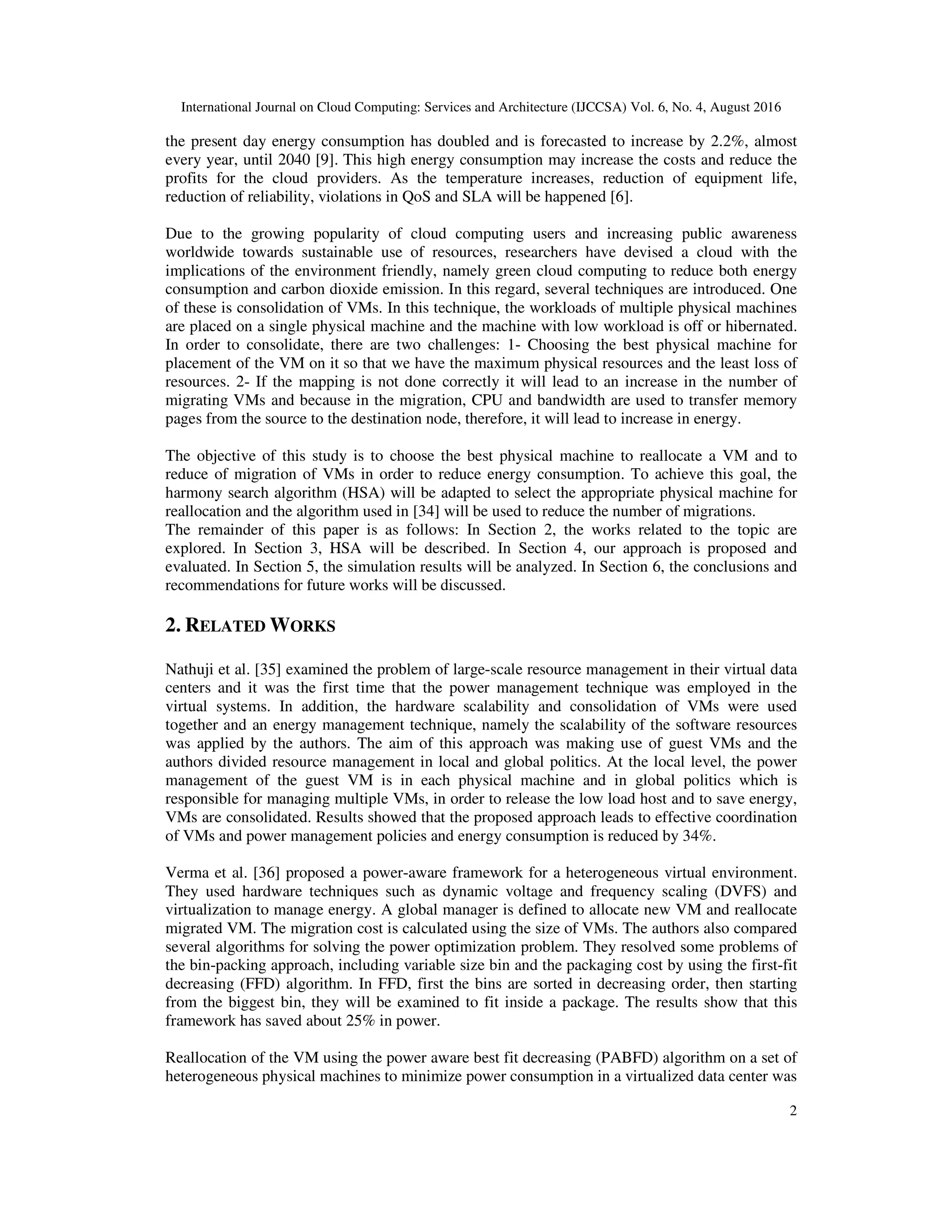International Journal on Cloud Computing: Services and Architecture (IJCCSA) Vol. 6, No. 4, August 2016
2
the present day energy consumption has doubled and is forecasted to increase by 2.2%, almost
every year, until 2040 [9]. This high energy consumption may increase the costs and reduce the
profits for the cloud providers. As the temperature increases, reduction of equipment life,
reduction of reliability, violations in QoS and SLA will be happened [6].
Due to the growing popularity of cloud computing users and increasing public awareness
worldwide towards sustainable use of resources, researchers have devised a cloud with the
implications of the environment friendly, namely green cloud computing to reduce both energy
consumption and carbon dioxide emission. In this regard, several techniques are introduced. One
of these is consolidation of VMs. In this technique, the workloads of multiple physical machines
are placed on a single physical machine and the machine with low workload is off or hibernated.
In order to consolidate, there are two challenges: 1- Choosing the best physical machine for
placement of the VM on it so that we have the maximum physical resources and the least loss of
resources. 2- If the mapping is not done correctly it will lead to an increase in the number of
migrating VMs and because in the migration, CPU and bandwidth are used to transfer memory
pages from the source to the destination node, therefore, it will lead to increase in energy.
The objective of this study is to choose the best physical machine to reallocate a VM and to
reduce of migration of VMs in order to reduce energy consumption. To achieve this goal, the
harmony search algorithm (HSA) will be adapted to select the appropriate physical machine for
reallocation and the algorithm used in [34] will be used to reduce the number of migrations.
The remainder of this paper is as follows: In Section 2, the works related to the topic are
explored. In Section 3, HSA will be described. In Section 4, our approach is proposed and
evaluated. In Section 5, the simulation results will be analyzed. In Section 6, the conclusions and
recommendations for future works will be discussed.
2. RELATED WORKS
Nathuji et al. [35] examined the problem of large-scale resource management in their virtual data
centers and it was the first time that the power management technique was employed in the
virtual systems. In addition, the hardware scalability and consolidation of VMs were used
together and an energy management technique, namely the scalability of the software resources
was applied by the authors. The aim of this approach was making use of guest VMs and the
authors divided resource management in local and global politics. At the local level, the power
management of the guest VM is in each physical machine and in global politics which is
responsible for managing multiple VMs, in order to release the low load host and to save energy,
VMs are consolidated. Results showed that the proposed approach leads to effective coordination
of VMs and power management policies and energy consumption is reduced by 34%.
Verma et al. [36] proposed a power-aware framework for a heterogeneous virtual environment.
They used hardware techniques such as dynamic voltage and frequency scaling (DVFS) and
virtualization to manage energy. A global manager is defined to allocate new VM and reallocate
migrated VM. The migration cost is calculated using the size of VMs. The authors also compared
several algorithms for solving the power optimization problem. They resolved some problems of
the bin-packing approach, including variable size bin and the packaging cost by using the first-fit
decreasing (FFD) algorithm. In FFD, first the bins are sorted in decreasing order, then starting
from the biggest bin, they will be examined to fit inside a package. The results show that this
framework has saved about 25% in power.
Reallocation of the VM using the power aware best fit decreasing (PABFD) algorithm on a set of
heterogeneous physical machines to minimize power consumption in a virtualized data center was
 