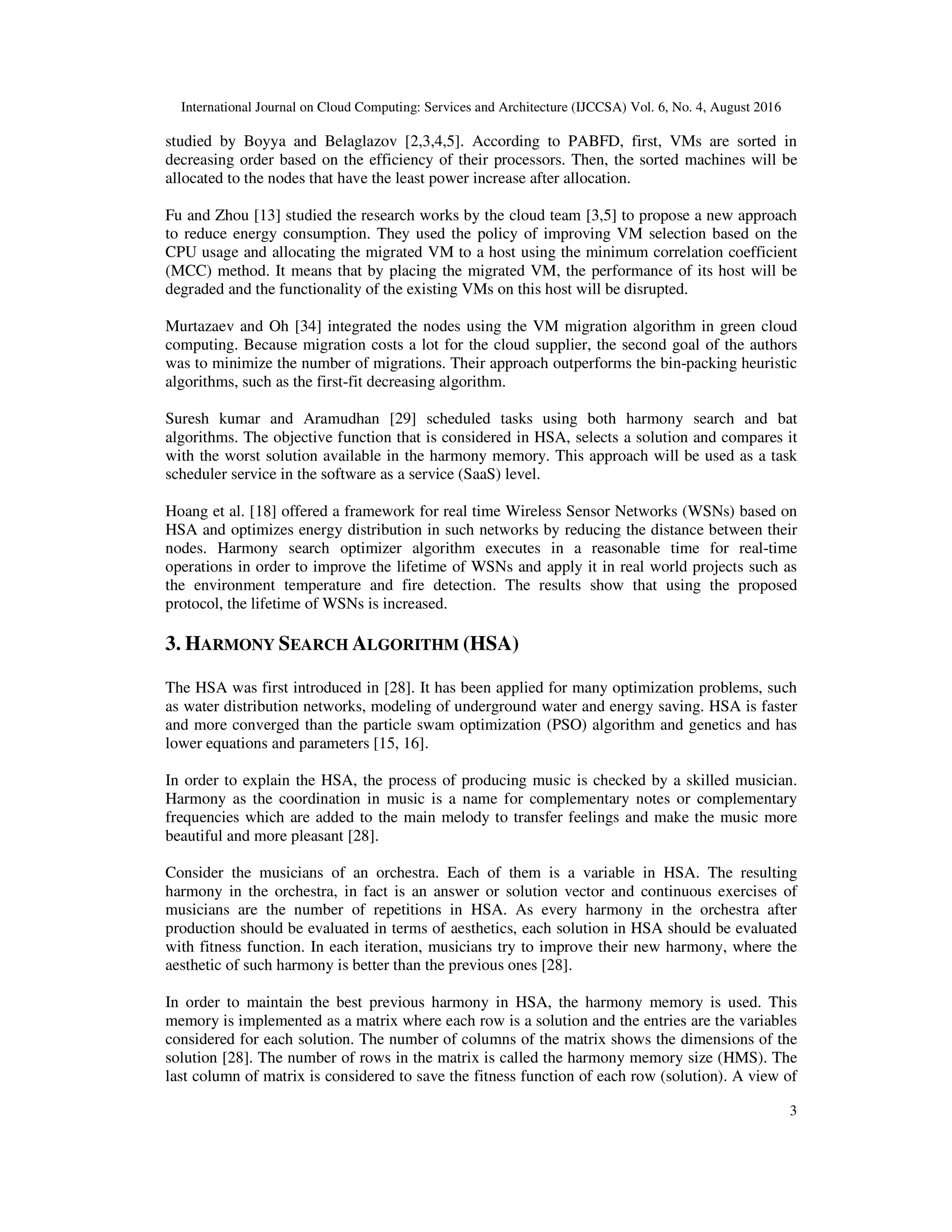 International Journal on Cloud Computing: Services and Architecture (IJCCSA) Vol. 6, No. 4, August 2016
3
studied by Boyya and Belaglazov [2,3,4,5]. According to PABFD, first, VMs are sorted in
decreasing order based on the efficiency of their processors. Then, the sorted machines will be
allocated to the nodes that have the least power increase after allocation.
Fu and Zhou [13] studied the research works by the cloud team [3,5] to propose a new approach
to reduce energy consumption. They used the policy of improving VM selection based on the
CPU usage and allocating the migrated VM to a host using the minimum correlation coefficient
(MCC) method. It means that by placing the migrated VM, the performance of its host will be
degraded and the functionality of the existing VMs on this host will be disrupted.
Murtazaev and Oh [34] integrated the nodes using the VM migration algorithm in green cloud
computing. Because migration costs a lot for the cloud supplier, the second goal of the authors
was to minimize the number of migrations. Their approach outperforms the bin-packing heuristic
algorithms, such as the first-fit decreasing algorithm.
Suresh kumar and Aramudhan [29] scheduled tasks using both harmony search and bat
algorithms. The objective function that is considered in HSA, selects a solution and compares it
with the worst solution available in the harmony memory. This approach will be used as a task
scheduler service in the software as a service (SaaS) level.
Hoang et al. [18] offered a framework for real time Wireless Sensor Networks (WSNs) based on
HSA and optimizes energy distribution in such networks by reducing the distance between their
nodes. Harmony search optimizer algorithm executes in a reasonable time for real-time
operations in order to improve the lifetime of WSNs and apply it in real world projects such as
the environment temperature and fire detection. The results show that using the proposed
protocol, the lifetime of WSNs is increased.
3. HARMONY SEARCH ALGORITHM (HSA)
The HSA was first introduced in [28]. It has been applied for many optimization problems, such
as water distribution networks, modeling of underground water and energy saving. HSA is faster
and more converged than the particle swam optimization (PSO) algorithm and genetics and has
lower equations and parameters [15, 16].
In order to explain the HSA, the process of producing music is checked by a skilled musician.
Harmony as the coordination in music is a name for complementary notes or complementary
frequencies which are added to the main melody to transfer feelings and make the music more
beautiful and more pleasant [28].
Consider the musicians of an orchestra. Each of them is a variable in HSA. The resulting
harmony in the orchestra, in fact is an answer or solution vector and continuous exercises of
musicians are the number of repetitions in HSA. As every harmony in the orchestra after
production should be evaluated in terms of aesthetics, each solution in HSA should be evaluated
with fitness function. In each iteration, musicians try to improve their new harmony, where the
aesthetic of such harmony is better than the previous ones [28].
In order to maintain the best previous harmony in HSA, the harmony memory is used. This
memory is implemented as a matrix where each row is a solution and the entries are the variables
considered for each solution. The number of columns of the matrix shows the dimensions of the
solution [28]. The number of rows in the matrix is called the harmony memory size (HMS). The
last column of matrix is considered to save the fitness function of each row (solution). A view of
 